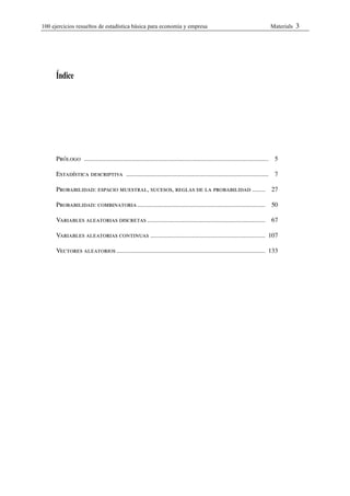 100 ejercicios resueltos de estadística bàsica para economia y empresa                                                             Materials   3




      Índice




      Prólogo ..................................................................................................................    5

      Estadística descriptiva ........................................................................................              7

      Probabilidad: espacio muestral, sucesos, reglas de la probabilidad ........                                                  27

      Probabilidad: combinatoria...............................................................................                    50

      Variables aleatorias discretas .........................................................................                     67

      Variables aleatorias continuas ....................................................................... 107

      Vectores aleatorios ............................................................................................ 133
 