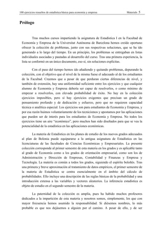 100 ejercicios resueltos de estadística bàsica para economia y empresa           Materials   5


Prólogo


           Tras muchos cursos impartiendo la asignatura de Estadística I en la Facultad de
  Economía y Empresa de la Universitat Autònoma de Barcelona hemos creído oportuno
  ofrecer la colección de problemas, junto con sus respectivas soluciones, que se ha ido
  generando a lo largo del tiempo. En un principio, los problemas se entregaban en listas
  individuales asociadas y pautadas al desarrollo del curso. Tras una primera experiencia, la
  lista se conformó en un único documento, eso sí, sin soluciones explícitas.

          Con el paso del tiempo hemos ido añadiendo y quitando problemas, depurando la
  colección, con el objetivo que el nivel de la misma fuese el adecuado al de los estudiantes
  de la Facultad. Creemos que a pesar de que perduran ciertas diferencias de nivel, y
  también de extensión, hay una uniformidad suficiente entre los ejercicios y que cualquier
  alumno de Economía y Empresa debería ser capaz de resolverlos, o como mínimo de
  empezar a resolverlos, con elevada probabilidad de éxito. No hay en la colección
  ejercicios imposibles, pero sí hay ejercicios exigentes que precisan un grado de
  pensamiento profundo y de dedicación y esfuerzo, pero que no requieren capacidad
  técnica o analítica especial. Los ejercicios son para estudiantes de Economía y Empresa, y
  por esa razón huimos voluntariamente de los tecnicismos y apostamos por las aplicaciones
  que pueden ser de interés para los estudiantes de Economía y Empresa. No todos los
  ejercicios tiene un aire “económico”, pero muchos han sido diseñados para que se vea la
  potencialidad de la estadística en las aplicaciones económicas.

          La materia de Estadística en los planes de estudio de los nuevos grados adecuados
  al plan de Bolonia puede equipararse a la antigua asignatura de Estadística en las
  licenciaturas de las facultades de Ciencias Económicas y Empresariales. La presente
  colección corresponde al primer semestre de esta materia en los grados y es aplicable tanto
  al grado de Economía como a los grados de orientación empresarial, como son los de
  Administración y Dirección de Empresas, Contabilidad y Finanzas y Empresa y
  Tecnología. La materia es común a todos los grados, siguiendo el espíritu boloñés. Tras
  una primera y breve aproximación al tratamiento de datos empíricos, el primer semestre de
  la materia de Estadística se centra esencialmente en el ámbito del cálculo de
  probabilidades. Ello incluye una descripción de las reglas básicas de la probabilidad y una
  introducción extensa a las variables y vectores aleatorios. La inferencia estadística es
  objeto de estudio en el segundo semestre de la materia.

         La paternidad de la colección es amplia, pues ha habido muchos profesores
  dedicados a la impartición de esta materia y nosotros somos, simplemente, los que con
  mayor frecuencia hemos asumido la responsabilidad. Si diésemos nombres, lo más
  probable es que nos dejásemos a alguien por el camino. A pesar de ello, y de ser
 