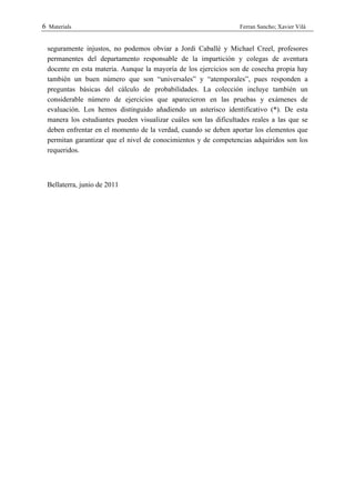 6 Materials                                                       Ferran Sancho; Xavier Vilà


 seguramente injustos, no podemos obviar a Jordi Caballé y Michael Creel, profesores
 permanentes del departamento responsable de la impartición y colegas de aventura
 docente en esta materia. Aunque la mayoría de los ejercicios son de cosecha propia hay
 también un buen número que son “universales” y “atemporales”, pues responden a
 preguntas básicas del cálculo de probabilidades. La colección incluye también un
 considerable número de ejercicios que aparecieron en las pruebas y exámenes de
 evaluación. Los hemos distinguido añadiendo un asterisco identificativo (*). De esta
 manera los estudiantes pueden visualizar cuáles son las dificultades reales a las que se
 deben enfrentar en el momento de la verdad, cuando se deben aportar los elementos que
 permitan garantizar que el nivel de conocimientos y de competencias adquiridos son los
 requeridos.



 Bellaterra, junio de 2011
 