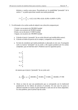 100 ejercicios resueltos de estadística bàsica para economia y empresa              Materials   9

             distintos y usarlos como pesos. Procediendo así, la rentabilidad “promedio” de la
             cartera r se podría aproximar usando una media ponderada


                       1     4
                  r=     rI + rII = (0, 2) (0,1198) + (0,8) (0, 09) = 0, 0959 = 9,59%
                       5     5


3. Un aficionado a los coches acaba de adquirir una colección compuesta por:
        1 Ferrari, con un precio de 200.000 €/unidad
        2 Audis, con un precio de 50.000 €/unidad
        4 Seats, con un de precio 15.000 €/unidad
        1 Jaguar, con un precio de 100.000 €/unidad

        a. Calcular el precio “promedio” de un coche (discutir qué medida debe usarse).
        b. Calcular un índice de precios de la compra y compararlo con el anterior.

        a. Se trata de considerar qué media ponderada es adecuada en este caso. Se pregunta
           cuál es el precio “promedio” de un coche y ello sugiere ponderar por los coches
           comprados, que en total han sido 8. Podemos usar los siguientes pesos:


                       1
                  !1 =
                       8
                       2
                  !2 =
                       8
                       4
                  !3 =
                       8
                       1
                  !4 =
                       8

           de manera que el precio “promedio” de un coche será:


                         4
                                  1          2          4         1
                  p! = "! i ! pi = !200.000 + ! 50.000 + !15.000 + !100.000 = 57.500
                       i=1        8          8          8         8


        b. Ahora se trata de usar una ponderación que se corresponda con la tradicional
           ponderación de los índices de precios al consumo. En este caso los pesos se
           obtienen teniendo en cuenta el gasto dedicado a cada uno de los ítems adquiridos.
           En otras palabras, para el primer tipo de coche
 