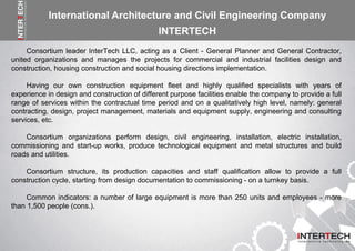 Consortium leader InterTech LLC, acting as a Client - General Planner and General Contractor,
united organizations and manages the projects for commercial and industrial facilities design and
construction, housing construction and social housing directions implementation.
Having our own construction equipment fleet and highly qualified specialists with years of
experience in design and construction of different purpose facilities enable the company to provide a full
range of services within the contractual time period and on a qualitatively high level, namely: general
contracting, design, project management, materials and equipment supply, engineering and consulting
services, etc.
Consortium organizations perform design, civil engineering, installation, electric installation,
commissioning and start-up works, produce technological equipment and metal structures and build
roads and utilities.
Consortium structure, its production capacities and staff qualification allow to provide a full
construction cycle, starting from design documentation to commissioning - on a turnkey basis.
Common indicators: a number of large equipment is more than 250 units and employees - more
than 1,500 people (cons.).
International Architecture and Civil Engineering Company
INTERTECH
 