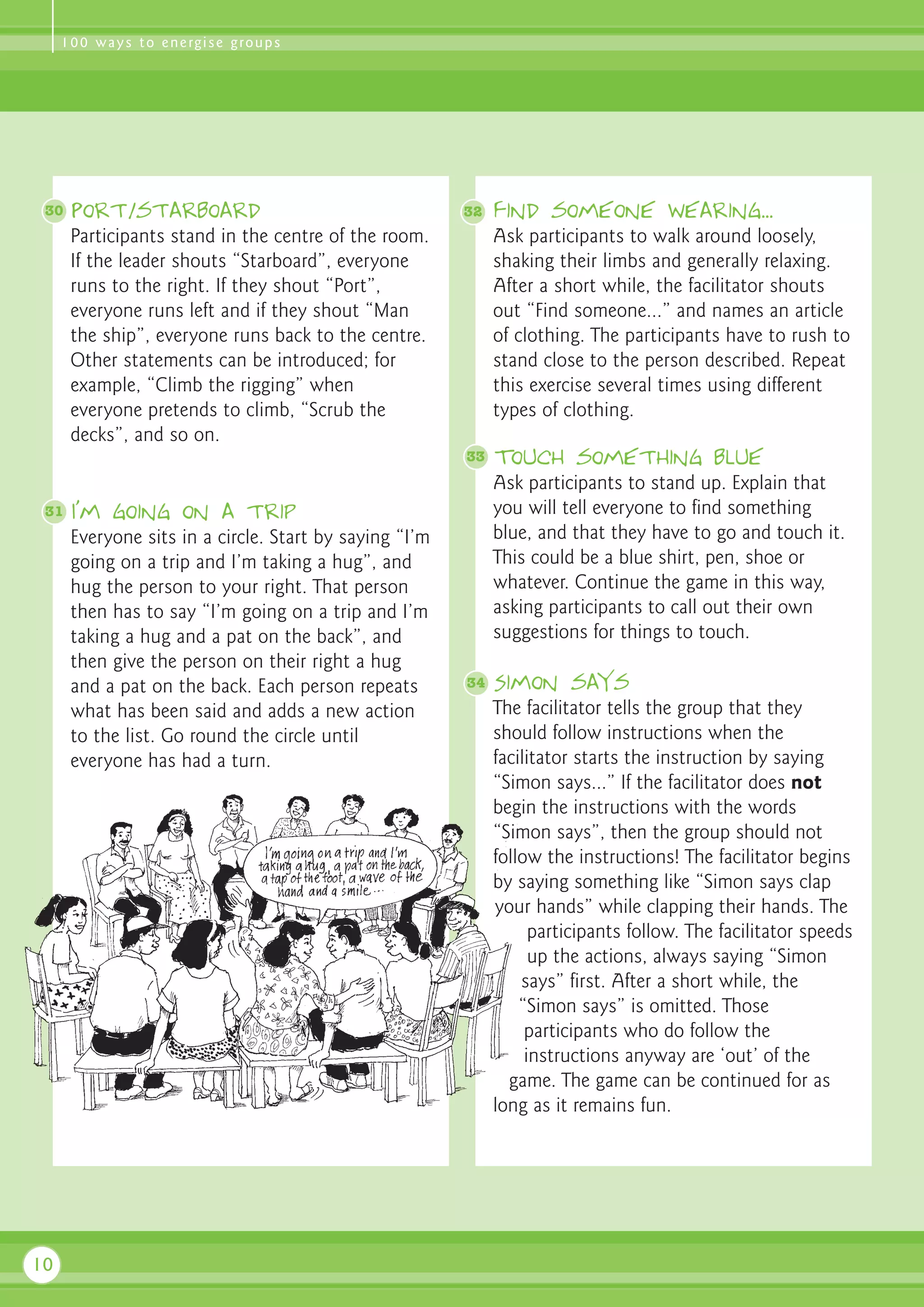 1 0 0 w a y s t o e n e rg i s e g ro u p s




 30   Port/starboard                                    32   Find someone wearing...
      Participants stand in the centre of the room.          Ask participants to walk around loosely,
      If the leader shouts “Starboard”, everyone             shaking their limbs and generally relaxing.
      runs to the right. If they shout “Port”,               After a short while, the facilitator shouts
      everyone runs left and if they shout “Man              out “Find someone...” and names an article
      the ship”, everyone runs back to the centre.           of clothing. The participants have to rush to
      Other statements can be introduced; for                stand close to the person described. Repeat
      example, “Climb the rigging” when                      this exercise several times using different
      everyone pretends to climb, “Scrub the                 types of clothing.
      decks”, and so on.
                                                        33   Touch something blue
                                                             Ask participants to stand up. Explain that
 31   I’m going on a trip                                    you will tell everyone to find something
      Everyone sits in a circle. Start by saying “I’m        blue, and that they have to go and touch it.
      going on a trip and I’m taking a hug”, and             This could be a blue shirt, pen, shoe or
      hug the person to your right. That person              whatever. Continue the game in this way,
      then has to say “I’m going on a trip and I’m           asking participants to call out their own
      taking a hug and a pat on the back”, and               suggestions for things to touch.
      then give the person on their right a hug
      and a pat on the back. Each person repeats        34   Simon says
      what has been said and adds a new action               The facilitator tells the group that they
      to the list. Go round the circle until                 should follow instructions when the
      everyone has had a turn.                               facilitator starts the instruction by saying
                                                             “Simon says...” If the facilitator does not
                                                             begin the instructions with the words
                                                             “Simon says”, then the group should not
                                                             follow the instructions! The facilitator begins
                                                             by saying something like “Simon says clap
                                                             your hands” while clapping their hands. The
                                                                   participants follow. The facilitator speeds
                                                                   up the actions, always saying “Simon
                                                                 says” first. After a short while, the
                                                                 “Simon says” is omitted. Those
                                                                  participants who do follow the
                                                                  instructions anyway are ‘out’ of the
                                                               game. The game can be continued for as
                                                             long as it remains fun.




10
 