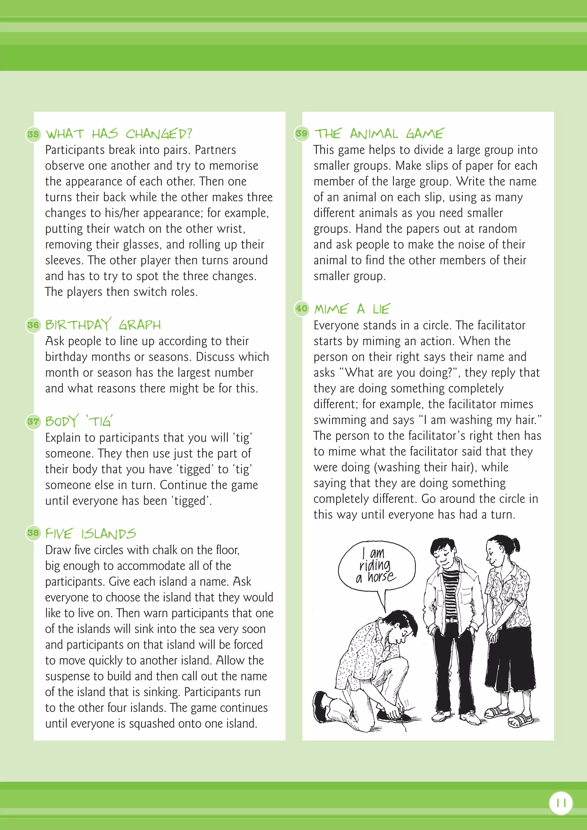35   What has changed?                                  39   The animal game
     Participants break into pairs. Partners                 This game helps to divide a large group into
     observe one another and try to memorise                 smaller groups. Make slips of paper for each
     the appearance of each other. Then one                  member of the large group. Write the name
     turns their back while the other makes three            of an animal on each slip, using as many
     changes to his/her appearance; for example,             different animals as you need smaller
     putting their watch on the other wrist,                 groups. Hand the papers out at random
     removing their glasses, and rolling up their            and ask people to make the noise of their
     sleeves. The other player then turns around             animal to find the other members of their
     and has to try to spot the three changes.               smaller group.
     The players then switch roles.
                                                        40   Mime a lie
36   Birthday graph                                          Everyone stands in a circle. The facilitator
     Ask people to line up according to their                starts by miming an action. When the
     birthday months or seasons. Discuss which               person on their right says their name and
     month or season has the largest number                  asks “What are you doing?”, they reply that
     and what reasons there might be for this.               they are doing something completely
                                                             different; for example, the facilitator mimes
37   Body ‘tig’                                              swimming and says “I am washing my hair.”
     Explain to participants that you will ‘tig’             The person to the facilitator’s right then has
     someone. They then use just the part of                 to mime what the facilitator said that they
     their body that you have ‘tigged’ to ‘tig’              were doing (washing their hair), while
     someone else in turn. Continue the game                 saying that they are doing something
     until everyone has been ‘tigged’.                       completely different. Go around the circle in
                                                             this way until everyone has had a turn.
38   Five islands
     Draw five circles with chalk on the floor,
     big enough to accommodate all of the
     participants. Give each island a name. Ask
     everyone to choose the island that they would
     like to live on. Then warn participants that one
     of the islands will sink into the sea very soon
     and participants on that island will be forced
     to move quickly to another island. Allow the
     suspense to build and then call out the name
     of the island that is sinking. Participants run
     to the other four islands. The game continues
     until everyone is squashed onto one island.




                                                                                                              11
 