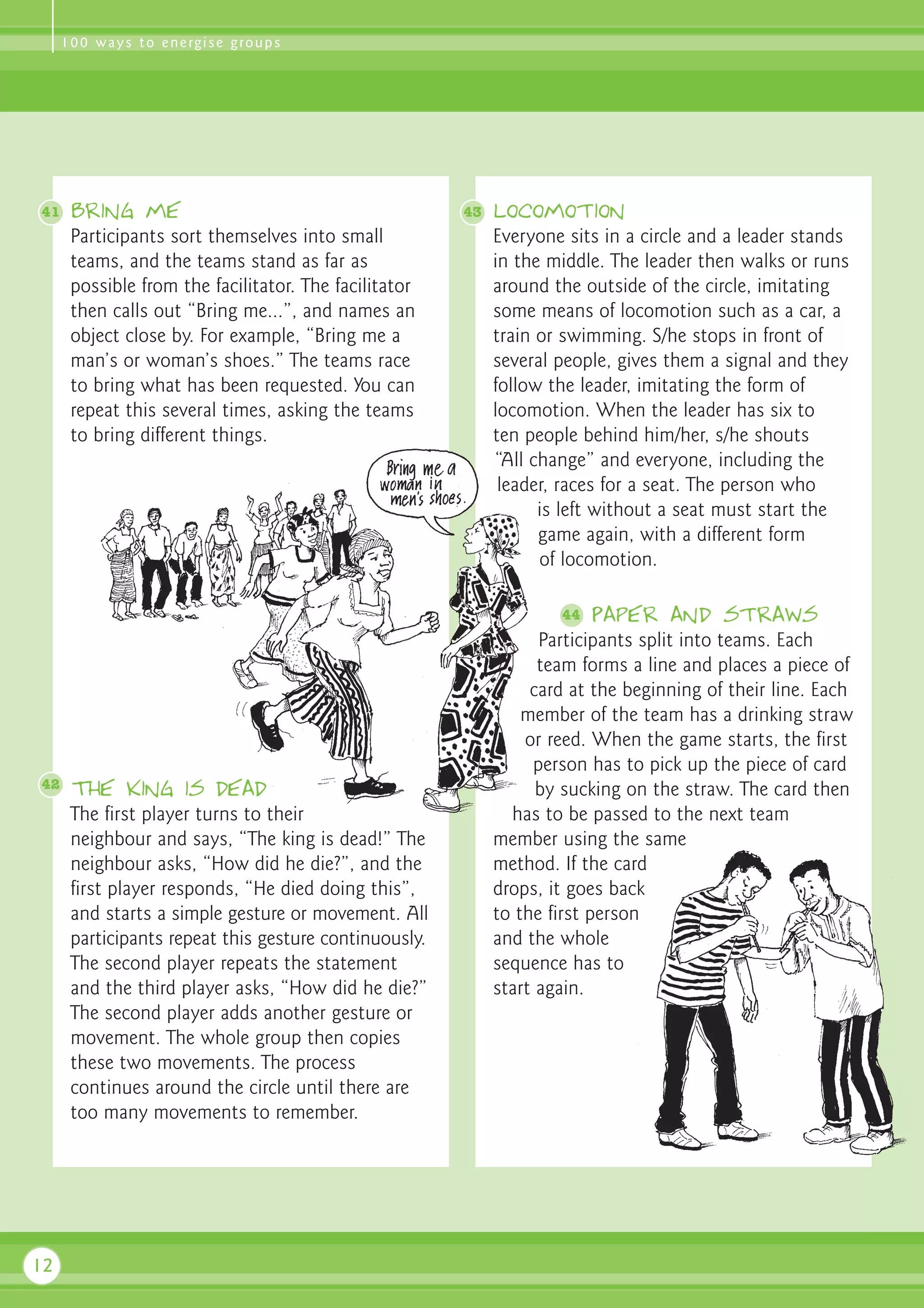 1 0 0 w a y s t o e n e rg i s e g ro u p s




41    Bring me                                         43   Locomotion
      Participants sort themselves into small               Everyone sits in a circle and a leader stands
      teams, and the teams stand as far as                  in the middle. The leader then walks or runs
      possible from the facilitator. The facilitator        around the outside of the circle, imitating
      then calls out “Bring me...”, and names an            some means of locomotion such as a car, a
      object close by. For example, “Bring me a             train or swimming. S/he stops in front of
      man’s or woman’s shoes.” The teams race               several people, gives them a signal and they
      to bring what has been requested. You can             follow the leader, imitating the form of
      repeat this several times, asking the teams           locomotion. When the leader has six to
      to bring different things.                            ten people behind him/her, s/he shouts
                                                            “All change” and everyone, including the
                                                             leader, races for a seat. The person who
                                                                  is left without a seat must start the
                                                                  game again, with a different form
                                                                  of locomotion.

                                                                    44   Paper and straws
                                                                  Participants split into teams. Each
                                                                  team forms a line and places a piece of
                                                                 card at the beginning of their line. Each
                                                                member of the team has a drinking straw
                                                                or reed. When the game starts, the first
                                                                 person has to pick up the piece of card
42    The king is dead                                            by sucking on the straw. The card then
      The first player turns to their                         has to be passed to the next team
      neighbour and says, “The king is dead!” The           member using the same
      neighbour asks, “How did he die?”, and the            method. If the card
      first player responds, “He died doing this”,          drops, it goes back
      and starts a simple gesture or movement. All          to the first person
      participants repeat this gesture continuously.        and the whole
      The second player repeats the statement               sequence has to
      and the third player asks, “How did he die?”          start again.
      The second player adds another gesture or
      movement. The whole group then copies
      these two movements. The process
      continues around the circle until there are
      too many movements to remember.




12
 