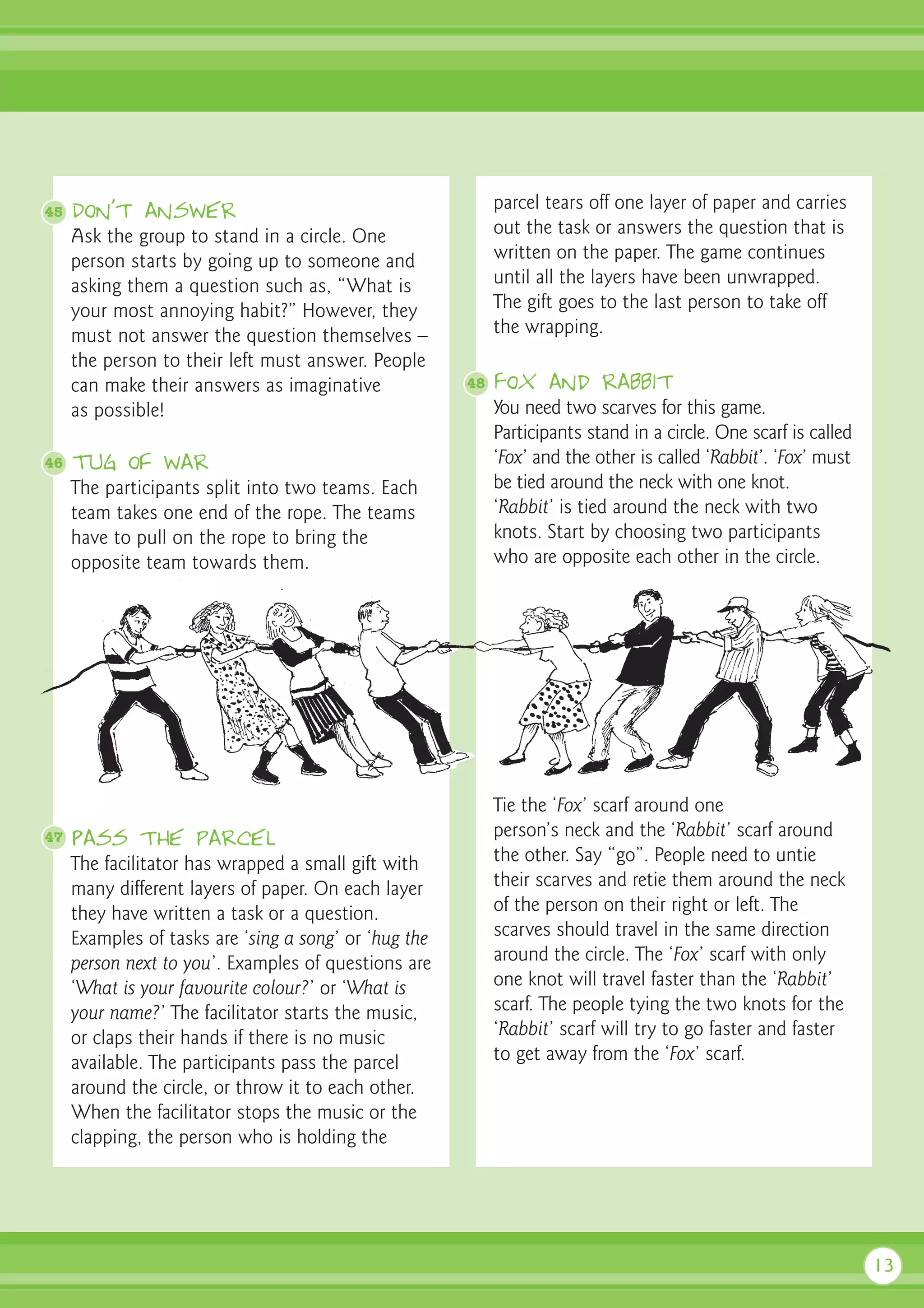 45   Don’t answer                                           parcel tears off one layer of paper and carries
     Ask the group to stand in a circle. One                out the task or answers the question that is
     person starts by going up to someone and               written on the paper. The game continues
     asking them a question such as, “What is               until all the layers have been unwrapped.
     your most annoying habit?” However, they               The gift goes to the last person to take off
     must not answer the question themselves –              the wrapping.
     the person to their left must answer. People
     can make their answers as imaginative             48   Fox and rabbit
     as possible!                                           You need two scarves for this game.
                                                            Participants stand in a circle. One scarf is called
46   Tug of war                                             ‘Fox’ and the other is called ‘Rabbit’. ‘Fox’ must
     The participants split into two teams. Each            be tied around the neck with one knot.
     team takes one end of the rope. The teams              ‘Rabbit’ is tied around the neck with two
     have to pull on the rope to bring the                  knots. Start by choosing two participants
     opposite team towards them.                            who are opposite each other in the circle.




                                                            Tie the ‘Fox’ scarf around one
47   Pass the parcel                                        person’s neck and the ‘Rabbit’ scarf around
     The facilitator has wrapped a small gift with          the other. Say “go”. People need to untie
     many different layers of paper. On each layer          their scarves and retie them around the neck
     they have written a task or a question.                of the person on their right or left. The
     Examples of tasks are ‘sing a song’ or ‘hug the        scarves should travel in the same direction
     person next to you’. Examples of questions are         around the circle. The ‘Fox’ scarf with only
     ‘What is your favourite colour?’ or ‘What is           one knot will travel faster than the ‘Rabbit’
     your name?’ The facilitator starts the music,          scarf. The people tying the two knots for the
     or claps their hands if there is no music              ‘Rabbit’ scarf will try to go faster and faster
     available. The participants pass the parcel            to get away from the ‘Fox’ scarf.
     around the circle, or throw it to each other.
     When the facilitator stops the music or the
     clapping, the person who is holding the




                                                                                                                  13
 