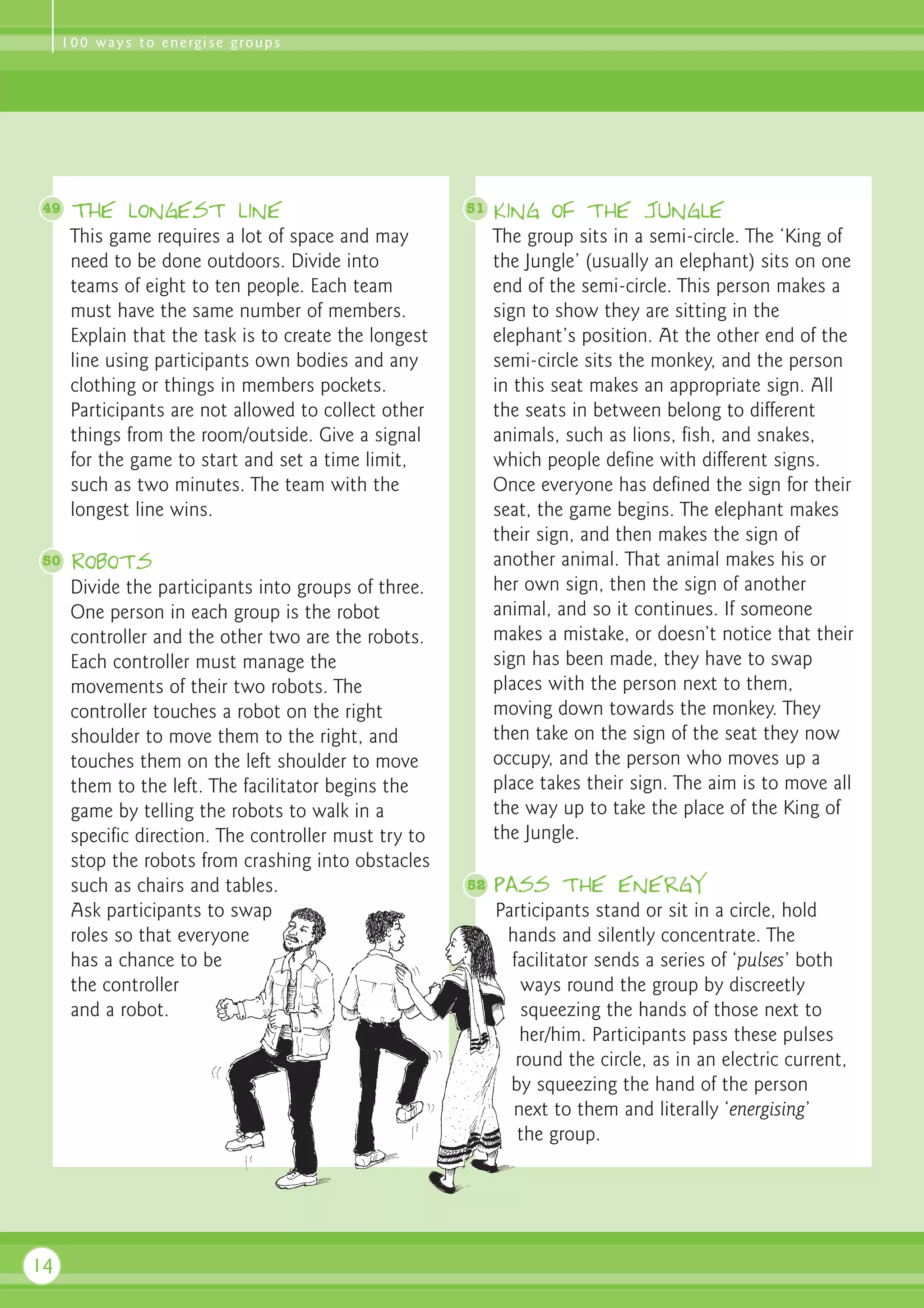 1 0 0 w a y s t o e n e rg i s e g ro u p s




49    The longest line                                 51   King of the Jungle
      This game requires a lot of space and may             The group sits in a semi-circle. The ‘King of
      need to be done outdoors. Divide into                 the Jungle’ (usually an elephant) sits on one
      teams of eight to ten people. Each team               end of the semi-circle. This person makes a
      must have the same number of members.                 sign to show they are sitting in the
      Explain that the task is to create the longest        elephant’s position. At the other end of the
      line using participants own bodies and any            semi-circle sits the monkey, and the person
      clothing or things in members pockets.                in this seat makes an appropriate sign. All
      Participants are not allowed to collect other         the seats in between belong to different
      things from the room/outside. Give a signal           animals, such as lions, fish, and snakes,
      for the game to start and set a time limit,           which people define with different signs.
      such as two minutes. The team with the                Once everyone has defined the sign for their
      longest line wins.                                    seat, the game begins. The elephant makes
                                                            their sign, and then makes the sign of
50    Robots                                                another animal. That animal makes his or
      Divide the participants into groups of three.         her own sign, then the sign of another
      One person in each group is the robot                 animal, and so it continues. If someone
      controller and the other two are the robots.          makes a mistake, or doesn’t notice that their
      Each controller must manage the                       sign has been made, they have to swap
      movements of their two robots. The                    places with the person next to them,
      controller touches a robot on the right               moving down towards the monkey. They
      shoulder to move them to the right, and               then take on the sign of the seat they now
      touches them on the left shoulder to move             occupy, and the person who moves up a
      them to the left. The facilitator begins the          place takes their sign. The aim is to move all
      game by telling the robots to walk in a               the way up to take the place of the King of
      specific direction. The controller must try to        the Jungle.
      stop the robots from crashing into obstacles
      such as chairs and tables.                       52   Pass the energy
      Ask participants to swap                              Participants stand or sit in a circle, hold
      roles so that everyone                                 hands and silently concentrate. The
      has a chance to be                                      facilitator sends a series of ‘pulses’ both
      the controller                                            ways round the group by discreetly
      and a robot.                                              squeezing the hands of those next to
                                                                her/him. Participants pass these pulses
                                                               round the circle, as in an electric current,
                                                              by squeezing the hand of the person
                                                              next to them and literally ‘energising’
                                                               the group.




14
 