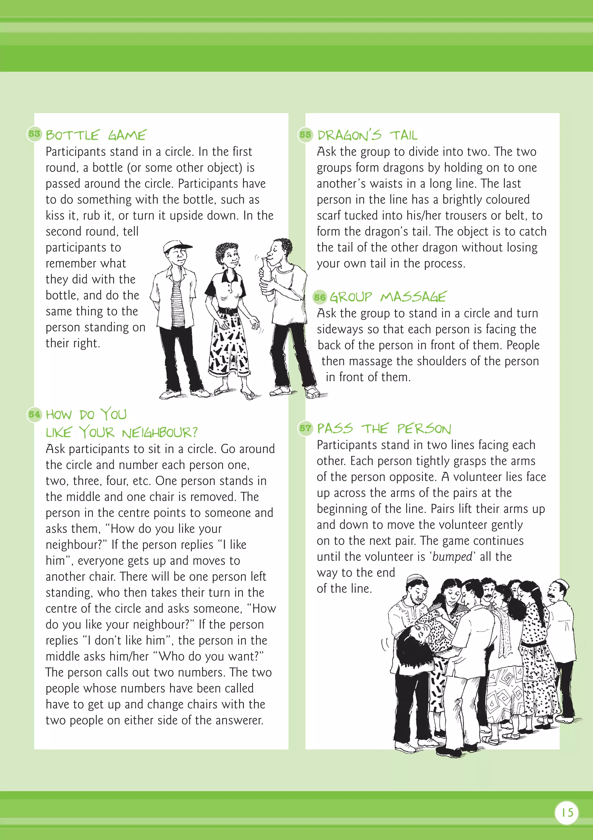 53   Bottle game                                       55   Dragon’s tail
     Participants stand in a circle. In the first           Ask the group to divide into two. The two
     round, a bottle (or some other object) is              groups form dragons by holding on to one
     passed around the circle. Participants have            another’s waists in a long line. The last
     to do something with the bottle, such as               person in the line has a brightly coloured
     kiss it, rub it, or turn it upside down. In the        scarf tucked into his/her trousers or belt, to
     second round, tell                                     form the dragon’s tail. The object is to catch
     participants to                                        the tail of the other dragon without losing
     remember what                                          your own tail in the process.
     they did with the
     bottle, and do the                                     56   Group massage
     same thing to the                                      Ask the group to stand in a circle and turn
     person standing on                                     sideways so that each person is facing the
     their right.                                           back of the person in front of them. People
                                                             then massage the shoulders of the person
                                                              in front of them.

54   How do you
     like your neighbour?                              57   Pass the person
     Ask participants to sit in a circle. Go around         Participants stand in two lines facing each
     the circle and number each person one,                 other. Each person tightly grasps the arms
     two, three, four, etc. One person stands in            of the person opposite. A volunteer lies face
     the middle and one chair is removed. The               up across the arms of the pairs at the
     person in the centre points to someone and             beginning of the line. Pairs lift their arms up
     asks them, “How do you like your                       and down to move the volunteer gently
     neighbour?” If the person replies “I like              on to the next pair. The game continues
     him”, everyone gets up and moves to                    until the volunteer is ‘bumped’ all the
     another chair. There will be one person left           way to the end
     standing, who then takes their turn in the             of the line.
     centre of the circle and asks someone, “How
     do you like your neighbour?” If the person
     replies “I don’t like him”, the person in the
     middle asks him/her “Who do you want?”
     The person calls out two numbers. The two
     people whose numbers have been called
     have to get up and change chairs with the
     two people on either side of the answerer.




                                                                                                              15
 