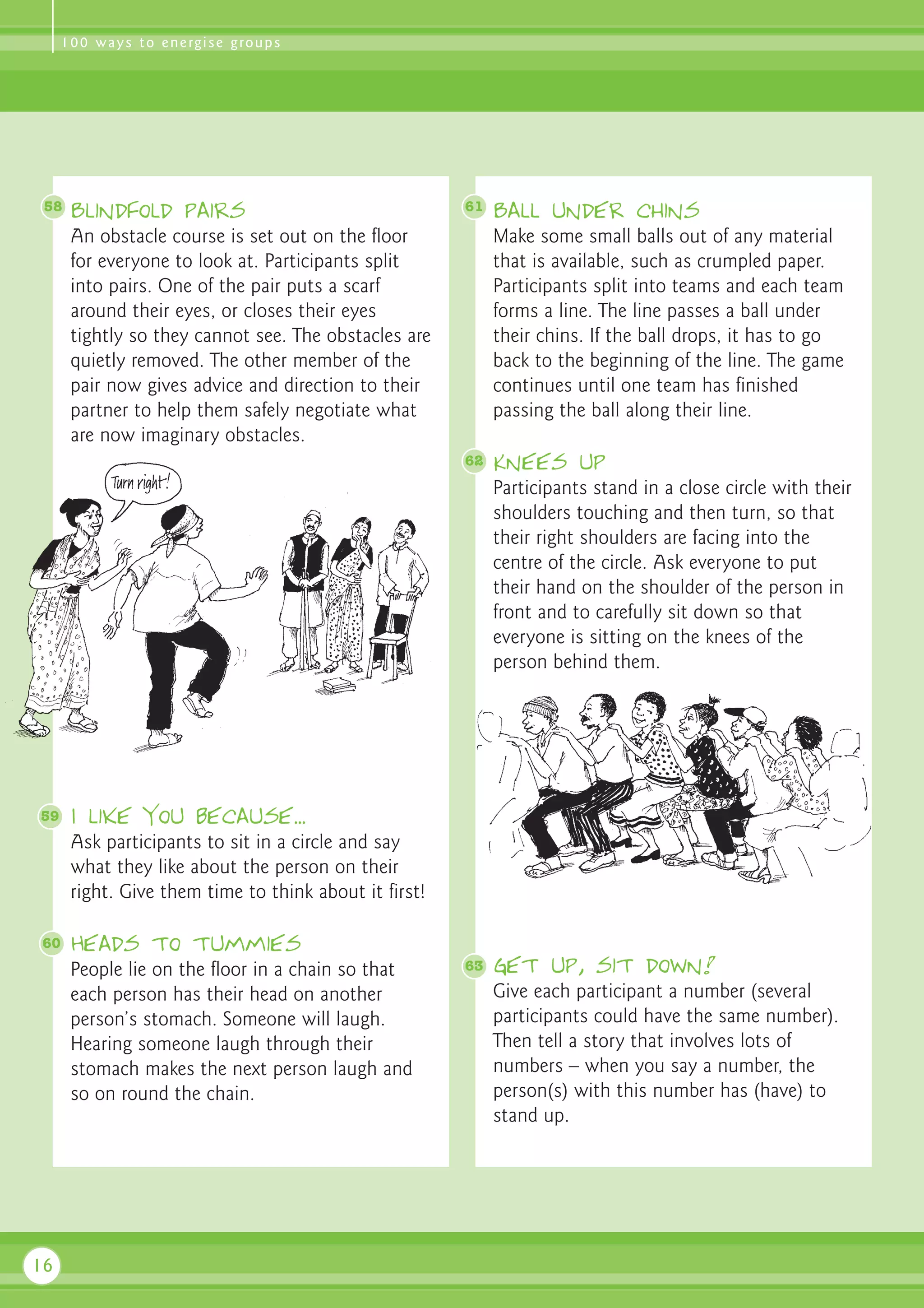 1 0 0 w a y s t o e n e rg i s e g ro u p s




 58   Blindfold pairs                                  61   Ball under chins
      An obstacle course is set out on the floor            Make some small balls out of any material
      for everyone to look at. Participants split           that is available, such as crumpled paper.
      into pairs. One of the pair puts a scarf              Participants split into teams and each team
      around their eyes, or closes their eyes               forms a line. The line passes a ball under
      tightly so they cannot see. The obstacles are         their chins. If the ball drops, it has to go
      quietly removed. The other member of the              back to the beginning of the line. The game
      pair now gives advice and direction to their          continues until one team has finished
      partner to help them safely negotiate what            passing the ball along their line.
      are now imaginary obstacles.
                                                       62   Knees up
                                                            Participants stand in a close circle with their
                                                            shoulders touching and then turn, so that
                                                            their right shoulders are facing into the
                                                            centre of the circle. Ask everyone to put
                                                            their hand on the shoulder of the person in
                                                            front and to carefully sit down so that
                                                            everyone is sitting on the knees of the
                                                            person behind them.




59    I like you because...
      Ask participants to sit in a circle and say
      what they like about the person on their
      right. Give them time to think about it first!

60    Heads to tummies
      People lie on the floor in a chain so that       63   Get up, sit down!
      each person has their head on another                 Give each participant a number (several
      person’s stomach. Someone will laugh.                 participants could have the same number).
      Hearing someone laugh through their                   Then tell a story that involves lots of
      stomach makes the next person laugh and               numbers – when you say a number, the
      so on round the chain.                                person(s) with this number has (have) to
                                                            stand up.




16
 