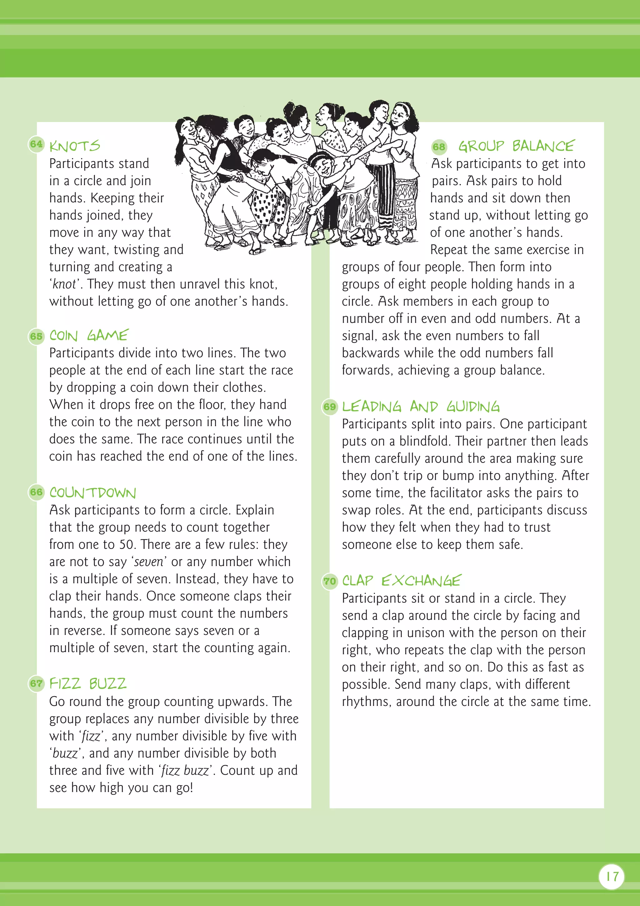 64   Knots                                                                 68   Group balance
     Participants stand                                                     Ask participants to get into
     in a circle and join                                                    pairs. Ask pairs to hold
     hands. Keeping their                                                   hands and sit down then
     hands joined, they                                                     stand up, without letting go
     move in any way that                                                   of one another’s hands.
     they want, twisting and                                                Repeat the same exercise in
     turning and creating a                                groups of four people. Then form into
     ‘knot’. They must then unravel this knot,             groups of eight people holding hands in a
     without letting go of one another’s hands.            circle. Ask members in each group to
                                                           number off in even and odd numbers. At a
65   Coin game                                             signal, ask the even numbers to fall
     Participants divide into two lines. The two           backwards while the odd numbers fall
     people at the end of each line start the race         forwards, achieving a group balance.
     by dropping a coin down their clothes.
     When it drops free on the floor, they hand       69   Leading and guiding
     the coin to the next person in the line who           Participants split into pairs. One participant
     does the same. The race continues until the           puts on a blindfold. Their partner then leads
     coin has reached the end of one of the lines.         them carefully around the area making sure
                                                           they don’t trip or bump into anything. After
66   Countdown                                             some time, the facilitator asks the pairs to
     Ask participants to form a circle. Explain            swap roles. At the end, participants discuss
     that the group needs to count together                how they felt when they had to trust
     from one to 50. There are a few rules: they           someone else to keep them safe.
     are not to say ‘seven’ or any number which
     is a multiple of seven. Instead, they have to    70   Clap exchange
     clap their hands. Once someone claps their            Participants sit or stand in a circle. They
     hands, the group must count the numbers               send a clap around the circle by facing and
     in reverse. If someone says seven or a                clapping in unison with the person on their
     multiple of seven, start the counting again.          right, who repeats the clap with the person
                                                           on their right, and so on. Do this as fast as
67   Fizz buzz                                             possible. Send many claps, with different
     Go round the group counting upwards. The              rhythms, around the circle at the same time.
     group replaces any number divisible by three
     with ‘fizz’, any number divisible by five with
     ‘buzz’, and any number divisible by both
     three and five with ‘fizz buzz’. Count up and
     see how high you can go!




                                                                                                            17
 