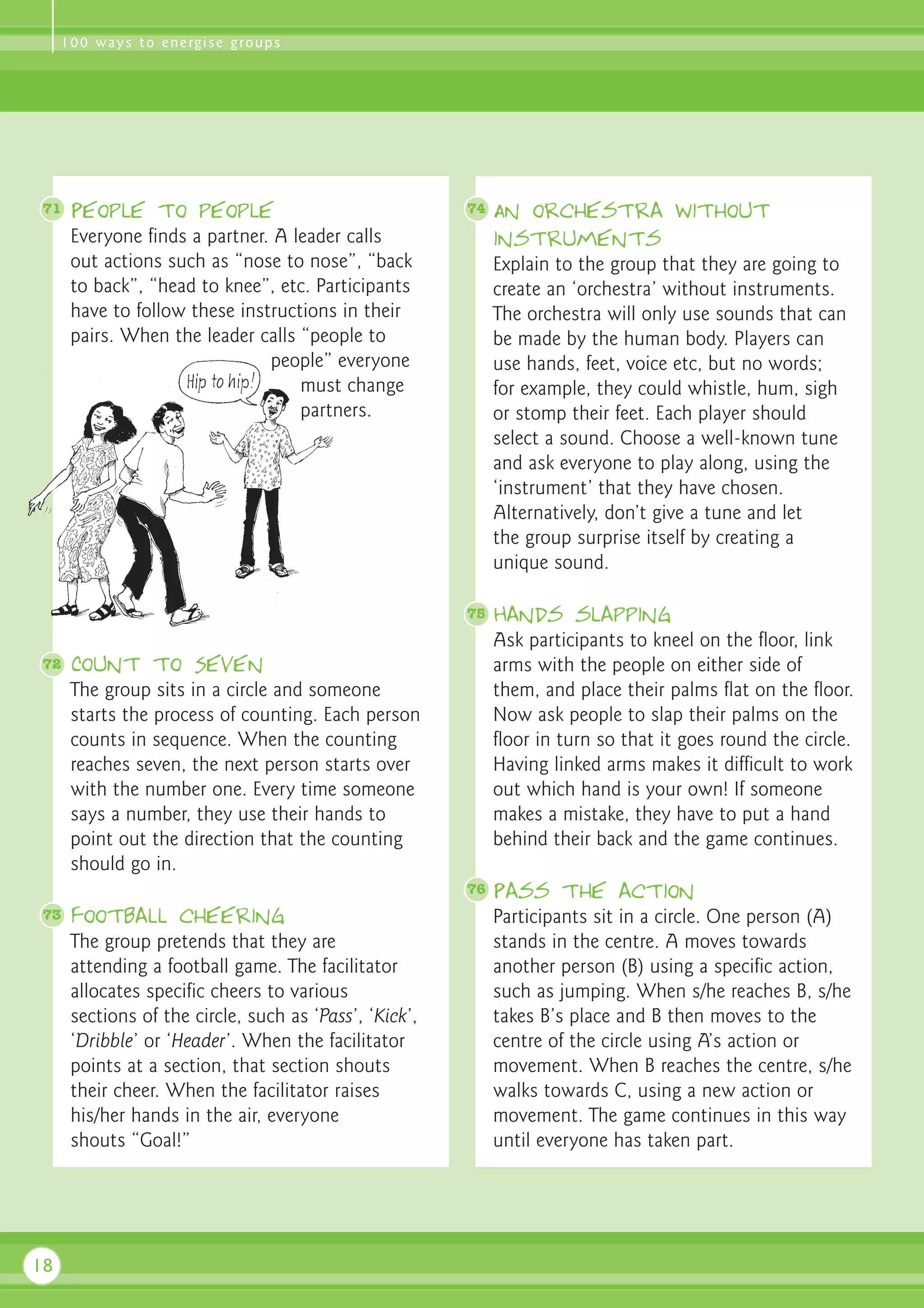 1 0 0 w a y s t o e n e rg i s e g ro u p s




 71   People to people                                  74   An orchestra without
      Everyone finds a partner. A leader calls               instruments
      out actions such as “nose to nose”, “back              Explain to the group that they are going to
      to back”, “head to knee”, etc. Participants            create an ‘orchestra’ without instruments.
      have to follow these instructions in their             The orchestra will only use sounds that can
      pairs. When the leader calls “people to                be made by the human body. Players can
                               people” everyone              use hands, feet, voice etc, but no words;
                                   must change               for example, they could whistle, hum, sigh
                                   partners.                 or stomp their feet. Each player should
                                                             select a sound. Choose a well-known tune
                                                             and ask everyone to play along, using the
                                                             ‘instrument’ that they have chosen.
                                                             Alternatively, don’t give a tune and let
                                                             the group surprise itself by creating a
                                                             unique sound.

                                                        75   Hands slapping
                                                             Ask participants to kneel on the floor, link
 72   Count to Seven                                         arms with the people on either side of
      The group sits in a circle and someone                 them, and place their palms flat on the floor.
      starts the process of counting. Each person            Now ask people to slap their palms on the
      counts in sequence. When the counting                  floor in turn so that it goes round the circle.
      reaches seven, the next person starts over             Having linked arms makes it difficult to work
      with the number one. Every time someone                out which hand is your own! If someone
      says a number, they use their hands to                 makes a mistake, they have to put a hand
      point out the direction that the counting              behind their back and the game continues.
      should go in.
                                                        76   Pass the action
 73   Football cheering                                      Participants sit in a circle. One person (A)
      The group pretends that they are                       stands in the centre. A moves towards
      attending a football game. The facilitator             another person (B) using a specific action,
      allocates specific cheers to various                   such as jumping. When s/he reaches B, s/he
      sections of the circle, such as ‘Pass’, ‘Kick’,        takes B’s place and B then moves to the
      ‘Dribble’ or ‘Header’. When the facilitator            centre of the circle using A’s action or
      points at a section, that section shouts               movement. When B reaches the centre, s/he
      their cheer. When the facilitator raises               walks towards C, using a new action or
      his/her hands in the air, everyone                     movement. The game continues in this way
      shouts “Goal!”                                         until everyone has taken part.




18
 