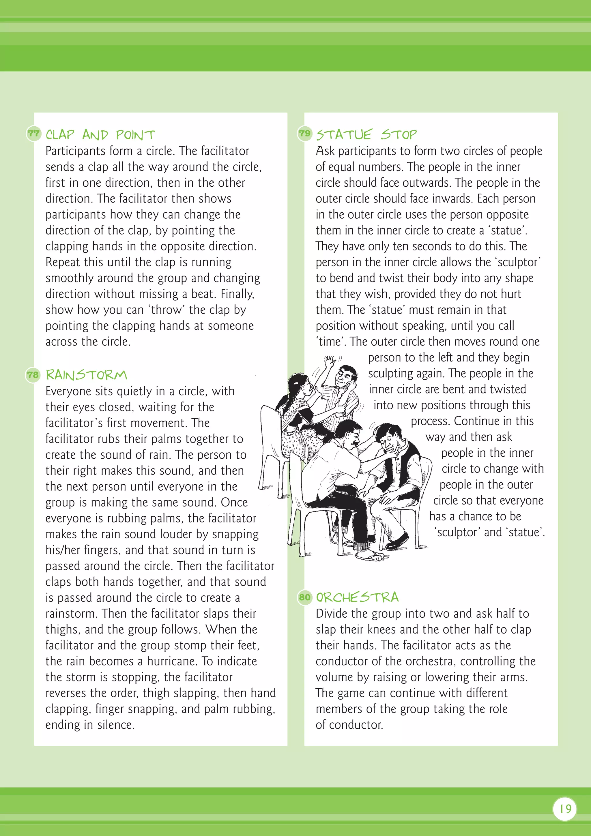 77   Clap and point                                   79   Statue stop
     Participants form a circle. The facilitator           Ask participants to form two circles of people
     sends a clap all the way around the circle,           of equal numbers. The people in the inner
     first in one direction, then in the other             circle should face outwards. The people in the
     direction. The facilitator then shows                 outer circle should face inwards. Each person
     participants how they can change the                  in the outer circle uses the person opposite
     direction of the clap, by pointing the                them in the inner circle to create a ‘statue’.
     clapping hands in the opposite direction.             They have only ten seconds to do this. The
     Repeat this until the clap is running                 person in the inner circle allows the ‘sculptor’
     smoothly around the group and changing                to bend and twist their body into any shape
     direction without missing a beat. Finally,            that they wish, provided they do not hurt
     show how you can ‘throw’ the clap by                  them. The ‘statue’ must remain in that
     pointing the clapping hands at someone                position without speaking, until you call
     across the circle.                                    ‘time’. The outer circle then moves round one
                                                                       person to the left and they begin
78   Rainstorm                                                         sculpting again. The people in the
     Everyone sits quietly in a circle, with                           inner circle are bent and twisted
     their eyes closed, waiting for the                                 into new positions through this
     facilitator’s first movement. The                                          process. Continue in this
     facilitator rubs their palms together to                                       way and then ask
     create the sound of rain. The person to                                            people in the inner
     their right makes this sound, and then                                             circle to change with
     the next person until everyone in the                                             people in the outer
     group is making the same sound. Once                                             circle so that everyone
     everyone is rubbing palms, the facilitator                                      has a chance to be
     makes the rain sound louder by snapping                                          ‘sculptor’ and ‘statue’.
     his/her fingers, and that sound in turn is
     passed around the circle. Then the facilitator
     claps both hands together, and that sound
     is passed around the circle to create a          80   Orchestra
     rainstorm. Then the facilitator slaps their           Divide the group into two and ask half to
     thighs, and the group follows. When the               slap their knees and the other half to clap
     facilitator and the group stomp their feet,           their hands. The facilitator acts as the
     the rain becomes a hurricane. To indicate             conductor of the orchestra, controlling the
     the storm is stopping, the facilitator                volume by raising or lowering their arms.
     reverses the order, thigh slapping, then hand         The game can continue with different
     clapping, finger snapping, and palm rubbing,          members of the group taking the role
     ending in silence.                                    of conductor.




                                                                                                                 19
 