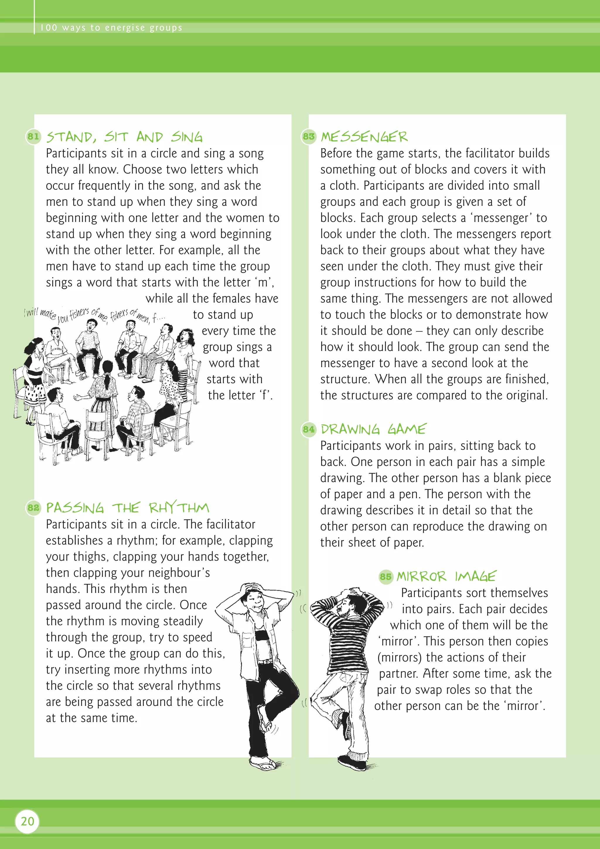 1 0 0 w a y s t o e n e rg i s e g ro u p s




81    Stand, sit and sing                                 83   Messenger
      Participants sit in a circle and sing a song             Before the game starts, the facilitator builds
      they all know. Choose two letters which                  something out of blocks and covers it with
      occur frequently in the song, and ask the                a cloth. Participants are divided into small
      men to stand up when they sing a word                    groups and each group is given a set of
      beginning with one letter and the women to               blocks. Each group selects a ‘messenger’ to
      stand up when they sing a word beginning                 look under the cloth. The messengers report
      with the other letter. For example, all the              back to their groups about what they have
      men have to stand up each time the group                 seen under the cloth. They must give their
      sings a word that starts with the letter ‘m’,            group instructions for how to build the
                           while all the females have          same thing. The messengers are not allowed
                                     to stand up               to touch the blocks or to demonstrate how
                                       every time the          it should be done – they can only describe
                                       group sings a           how it should look. The group can send the
                                        word that              messenger to have a second look at the
                                        starts with            structure. When all the groups are finished,
                                        the letter ‘f’.        the structures are compared to the original.

                                                          84   Drawing game
                                                               Participants work in pairs, sitting back to
                                                               back. One person in each pair has a simple
                                                               drawing. The other person has a blank piece
                                                               of paper and a pen. The person with the
82    Passing the rhythm                                       drawing describes it in detail so that the
      Participants sit in a circle. The facilitator            other person can reproduce the drawing on
      establishes a rhythm; for example, clapping              their sheet of paper.
      your thighs, clapping your hands together,
      then clapping your neighbour’s                                      85   Mirror image
      hands. This rhythm is then                                               Participants sort themselves
      passed around the circle. Once                                           into pairs. Each pair decides
      the rhythm is moving steadily                                         which one of them will be the
      through the group, try to speed                                     ‘mirror’. This person then copies
      it up. Once the group can do this,                                 (mirrors) the actions of their
      try inserting more rhythms into                                     partner. After some time, ask the
      the circle so that several rhythms                                 pair to swap roles so that the
      are being passed around the circle                                 other person can be the ‘mirror’.
      at the same time.




20
 