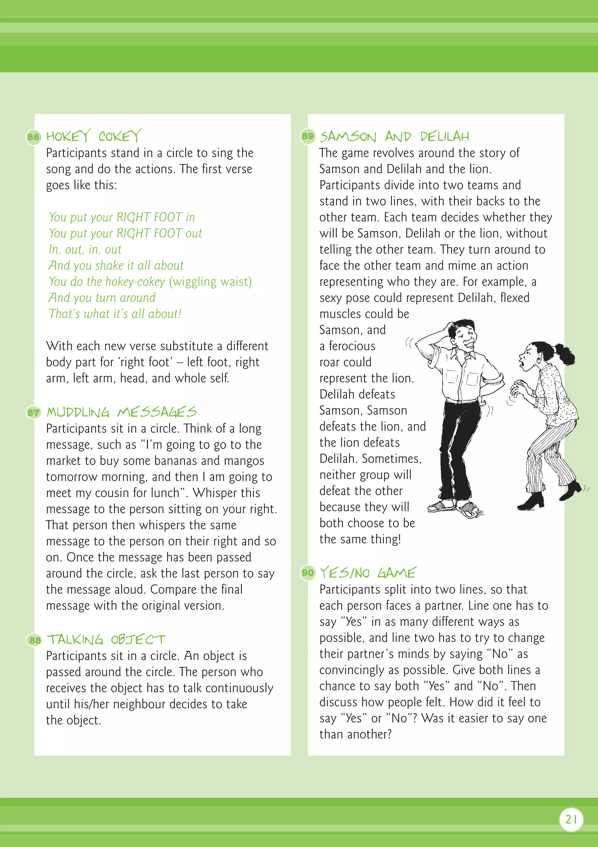 86   Hokey Cokey                                     89   Samson and Delilah
     Participants stand in a circle to sing the           The game revolves around the story of
     song and do the actions. The first verse             Samson and Delilah and the lion.
     goes like this:                                      Participants divide into two teams and
                                                          stand in two lines, with their backs to the
     You put your RIGHT FOOT in                           other team. Each team decides whether they
     You put your RIGHT FOOT out                          will be Samson, Delilah or the lion, without
     In, out, in, out                                     telling the other team. They turn around to
     And you shake it all about                           face the other team and mime an action
     You do the hokey-cokey (wiggling waist)              representing who they are. For example, a
     And you turn around                                  sexy pose could represent Delilah, flexed
     That’s what it’s all about!                          muscles could be
                                                          Samson, and
     With each new verse substitute a different           a ferocious
     body part for ‘right foot’ – left foot, right        roar could
     arm, left arm, head, and whole self.                 represent the lion.
                                                          Delilah defeats
87   Muddling messages                                    Samson, Samson
     Participants sit in a circle. Think of a long        defeats the lion, and
     message, such as “I’m going to go to the             the lion defeats
     market to buy some bananas and mangos                Delilah. Sometimes,
     tomorrow morning, and then I am going to             neither group will
     meet my cousin for lunch”. Whisper this              defeat the other
     message to the person sitting on your right.         because they will
     That person then whispers the same                   both choose to be
     message to the person on their right and so          the same thing!
     on. Once the message has been passed
     around the circle, ask the last person to say   90   Yes/No game
     the message aloud. Compare the final                 Participants split into two lines, so that
     message with the original version.                   each person faces a partner. Line one has to
                                                          say “Yes” in as many different ways as
88   Talking object                                       possible, and line two has to try to change
     Participants sit in a circle. An object is           their partner’s minds by saying “No” as
     passed around the circle. The person who             convincingly as possible. Give both lines a
     receives the object has to talk continuously         chance to say both “Yes” and “No”. Then
     until his/her neighbour decides to take              discuss how people felt. How did it feel to
     the object.                                          say “Yes” or “No”? Was it easier to say one
                                                          than another?




                                                                                                         21
 