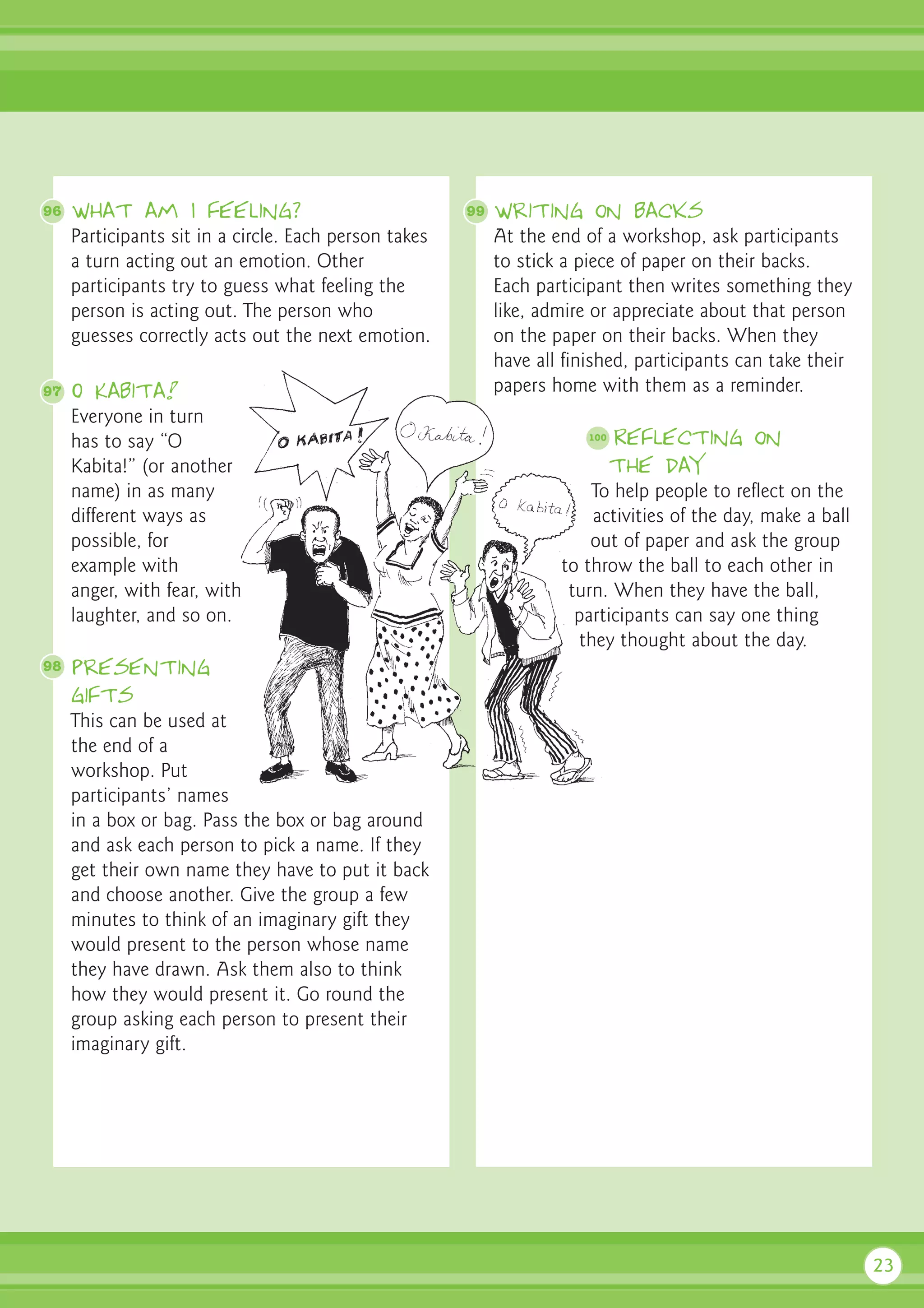 96   What am I feeling?                                99   Writing on backs
     Participants sit in a circle. Each person takes        At the end of a workshop, ask participants
     a turn acting out an emotion. Other                    to stick a piece of paper on their backs.
     participants try to guess what feeling the             Each participant then writes something they
     person is acting out. The person who                   like, admire or appreciate about that person
     guesses correctly acts out the next emotion.           on the paper on their backs. When they
                                                            have all finished, participants can take their
97   O Kabita!                                              papers home with them as a reminder.
     Everyone in turn
     has to say “O                                                      100   Reflecting on
     Kabita!” (or another                                                     the day
     name) in as many                                                   To help people to reflect on the
     different ways as                                                  activities of the day, make a ball
     possible, for                                                      out of paper and ask the group
     example with                                                   to throw the ball to each other in
     anger, with fear, with                                          turn. When they have the ball,
     laughter, and so on.                                             participants can say one thing
                                                                      they thought about the day.
98   Presenting
     gifts
     This can be used at
     the end of a
     workshop. Put
     participants’ names
     in a box or bag. Pass the box or bag around
     and ask each person to pick a name. If they
     get their own name they have to put it back
     and choose another. Give the group a few
     minutes to think of an imaginary gift they
     would present to the person whose name
     they have drawn. Ask them also to think
     how they would present it. Go round the
     group asking each person to present their
     imaginary gift.




                                                                                                             23
 