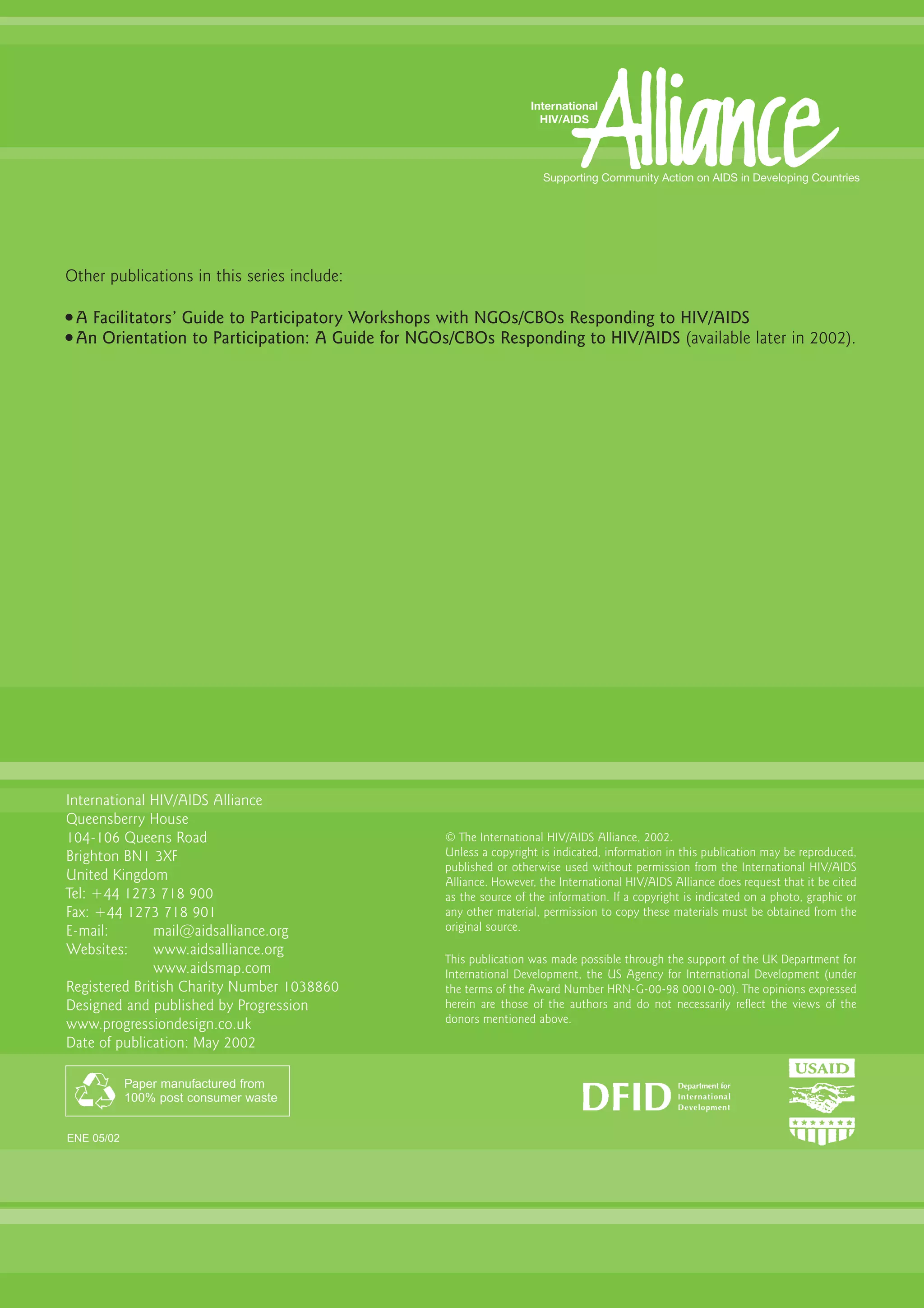 Other publications in this series include:

G   A Facilitators’ Guide to Participatory Workshops with NGOs/CBOs Responding to HIV/AIDS
G   An Orientation to Participation: A Guide for NGOs/CBOs Responding to HIV/AIDS (available later in 2002).




International HIV/AIDS Alliance
Queensberry House
104-106 Queens Road                                  © The International HIV/AIDS Alliance, 2002.
Brighton BN1 3XF                                     Unless a copyright is indicated, information in this publication may be reproduced,
                                                     published or otherwise used without permission from the International HIV/AIDS
United Kingdom                                       Alliance. However, the International HIV/AIDS Alliance does request that it be cited
Tel: +44 1273 718 900                                as the source of the information. If a copyright is indicated on a photo, graphic or
Fax: +44 1273 718 901                                any other material, permission to copy these materials must be obtained from the
E-mail:        mail@aidsalliance.org                 original source.
Websites:      www.aidsalliance.org
                                                     This publication was made possible through the support of the UK Department for
               www.aidsmap.com                       International Development, the US Agency for International Development (under
Registered British Charity Number 1038860            the terms of the Award Number HRN-G-00-98 00010-00). The opinions expressed
Designed and published by Progression                herein are those of the authors and do not necessarily reflect the views of the
www.progressiondesign.co.uk                          donors mentioned above.
Date of publication: May 2002

            Paper manufactured from
            100% post consumer waste


ENE 05/02
 