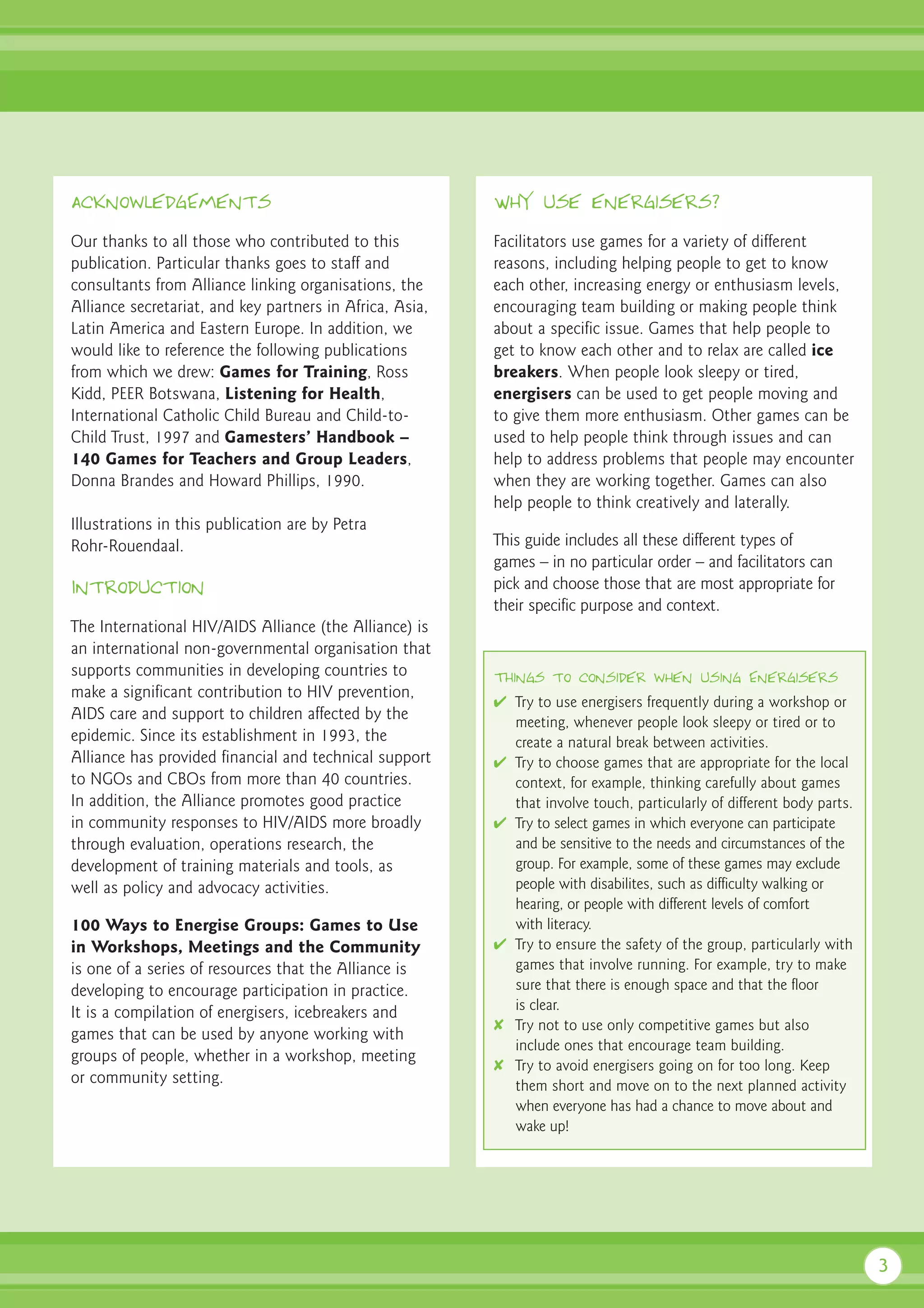 AcknowledgEments                                          Why use energisers?

Our thanks to all those who contributed to this           Facilitators use games for a variety of different
publication. Particular thanks goes to staff and          reasons, including helping people to get to know
consultants from Alliance linking organisations, the      each other, increasing energy or enthusiasm levels,
Alliance secretariat, and key partners in Africa, Asia,   encouraging team building or making people think
Latin America and Eastern Europe. In addition, we         about a specific issue. Games that help people to
would like to reference the following publications        get to know each other and to relax are called ice
from which we drew: Games for Training, Ross              breakers. When people look sleepy or tired,
Kidd, PEER Botswana, Listening for Health,                energisers can be used to get people moving and
International Catholic Child Bureau and Child-to-         to give them more enthusiasm. Other games can be
Child Trust, 1997 and Gamesters’ Handbook –               used to help people think through issues and can
140 Games for Teachers and Group Leaders,                 help to address problems that people may encounter
Donna Brandes and Howard Phillips, 1990.                  when they are working together. Games can also
                                                          help people to think creatively and laterally.
Illustrations in this publication are by Petra
Rohr-Rouendaal.                                           This guide includes all these different types of
                                                          games – in no particular order – and facilitators can
Introduction                                              pick and choose those that are most appropriate for
                                                          their specific purpose and context.
The International HIV/AIDS Alliance (the Alliance) is
an international non-governmental organisation that
supports communities in developing countries to           Things to consider when using Energisers
make a significant contribution to HIV prevention,
                                                          ✔ Try to use energisers frequently during a workshop or
AIDS care and support to children affected by the           meeting, whenever people look sleepy or tired or to
epidemic. Since its establishment in 1993, the              create a natural break between activities.
Alliance has provided financial and technical support     ✔ Try to choose games that are appropriate for the local
to NGOs and CBOs from more than 40 countries.               context, for example, thinking carefully about games
In addition, the Alliance promotes good practice            that involve touch, particularly of different body parts.
in community responses to HIV/AIDS more broadly           ✔ Try to select games in which everyone can participate
through evaluation, operations research, the                and be sensitive to the needs and circumstances of the
development of training materials and tools, as             group. For example, some of these games may exclude
well as policy and advocacy activities.                     people with disabilites, such as difficulty walking or
                                                            hearing, or people with different levels of comfort
100 Ways to Energise Groups: Games to Use                   with literacy.
in Workshops, Meetings and the Community                  ✔ Try to ensure the safety of the group, particularly with
is one of a series of resources that the Alliance is        games that involve running. For example, try to make
developing to encourage participation in practice.          sure that there is enough space and that the floor
It is a compilation of energisers, icebreakers and          is clear.
                                                          ✘ Try not to use only competitive games but also
games that can be used by anyone working with
                                                            include ones that encourage team building.
groups of people, whether in a workshop, meeting
                                                          ✘ Try to avoid energisers going on for too long. Keep
or community setting.                                       them short and move on to the next planned activity
                                                            when everyone has had a chance to move about and
                                                            wake up!




                                                                                                                        3
 