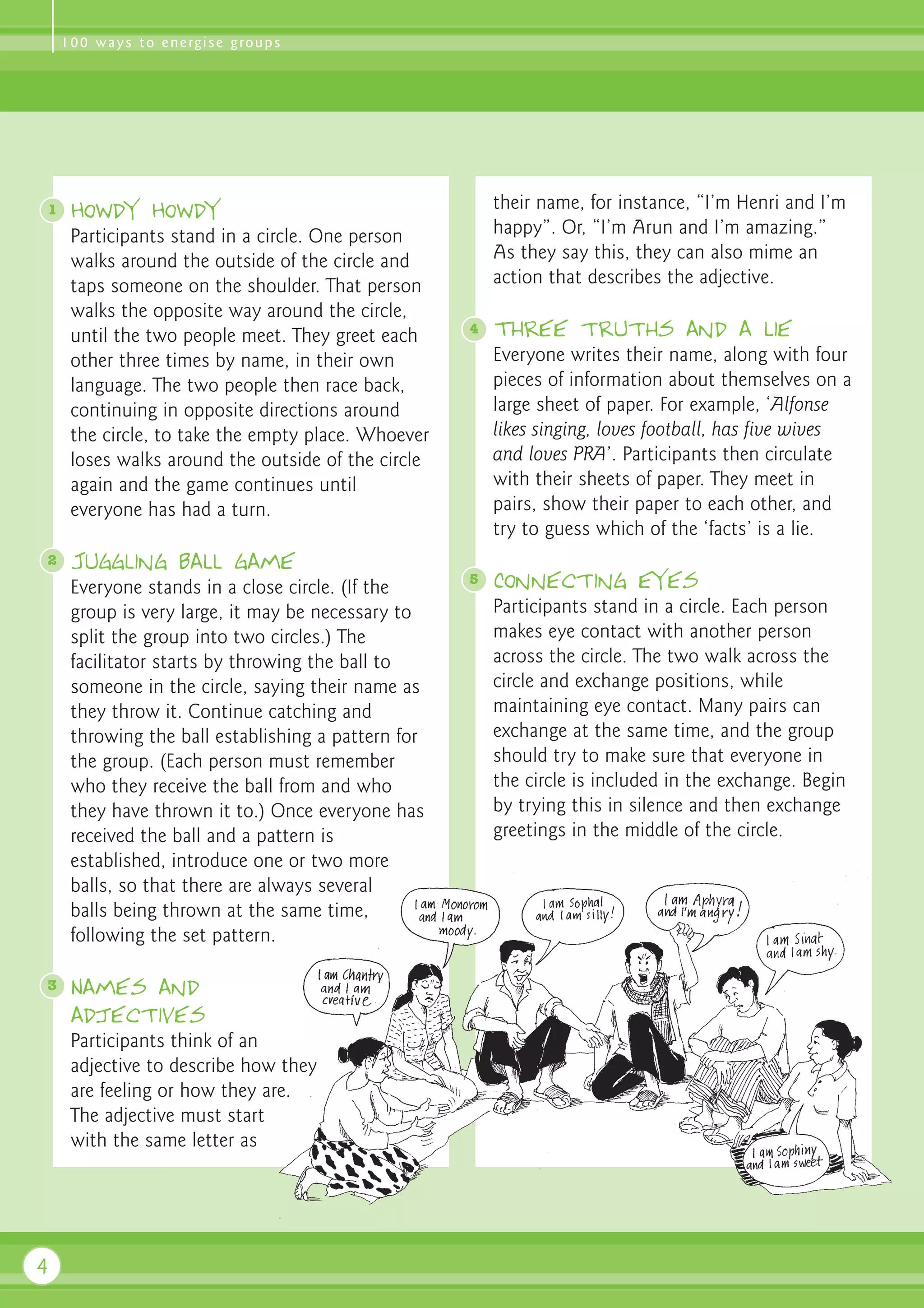 1 0 0 w a y s t o e n e rg i s e g ro u p s




1    Howdy Howdy                                        their name, for instance, “I’m Henri and I’m
     Participants stand in a circle. One person         happy”. Or, “I’m Arun and I’m amazing.”
     walks around the outside of the circle and         As they say this, they can also mime an
     taps someone on the shoulder. That person          action that describes the adjective.
     walks the opposite way around the circle,
     until the two people meet. They greet each     4   Three truths and a lie
     other three times by name, in their own            Everyone writes their name, along with four
     language. The two people then race back,           pieces of information about themselves on a
     continuing in opposite directions around           large sheet of paper. For example, ‘Alfonse
     the circle, to take the empty place. Whoever       likes singing, loves football, has five wives
     loses walks around the outside of the circle       and loves PRA’. Participants then circulate
     again and the game continues until                 with their sheets of paper. They meet in
     everyone has had a turn.                           pairs, show their paper to each other, and
                                                        try to guess which of the ‘facts’ is a lie.
2    Juggling ball game
                                                    5   Connecting eyes
     Everyone stands in a close circle. (If the
     group is very large, it may be necessary to        Participants stand in a circle. Each person
     split the group into two circles.) The             makes eye contact with another person
     facilitator starts by throwing the ball to         across the circle. The two walk across the
     someone in the circle, saying their name as        circle and exchange positions, while
     they throw it. Continue catching and               maintaining eye contact. Many pairs can
     throwing the ball establishing a pattern for       exchange at the same time, and the group
     the group. (Each person must remember              should try to make sure that everyone in
     who they receive the ball from and who             the circle is included in the exchange. Begin
     they have thrown it to.) Once everyone has         by trying this in silence and then exchange
     received the ball and a pattern is                 greetings in the middle of the circle.
     established, introduce one or two more
     balls, so that there are always several
     balls being thrown at the same time,
     following the set pattern.

3    Names and
     adjectives
     Participants think of an
     adjective to describe how they
     are feeling or how they are.
     The adjective must start
     with the same letter as




4
 
