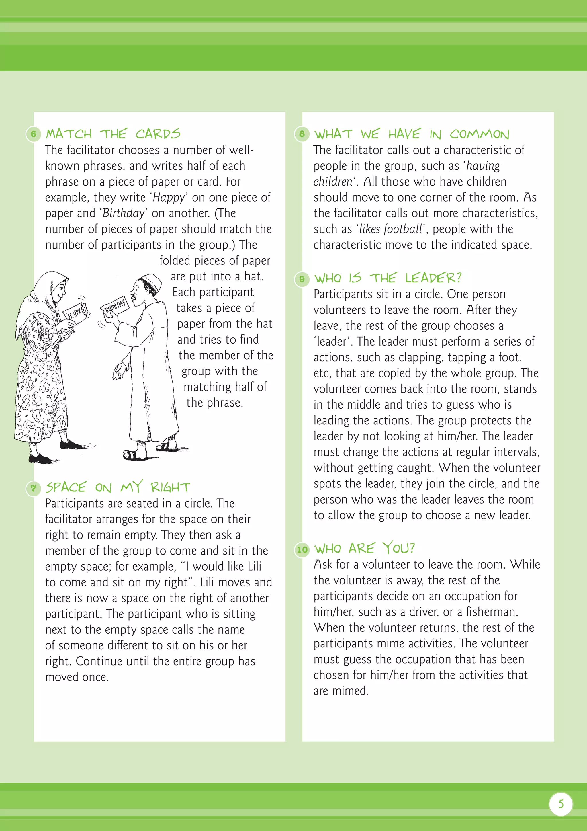 6   Match the cards                                 8    What we have in common
    The facilitator chooses a number of well-            The facilitator calls out a characteristic of
    known phrases, and writes half of each               people in the group, such as ‘having
    phrase on a piece of paper or card. For              children’. All those who have children
    example, they write ‘Happy’ on one piece of          should move to one corner of the room. As
    paper and ‘Birthday’ on another. (The                the facilitator calls out more characteristics,
    number of pieces of paper should match the           such as ‘likes football’, people with the
    number of participants in the group.) The            characteristic move to the indicated space.
                           folded pieces of paper
                              are put into a hat.   9    Who is the leader?
                              Each participant           Participants sit in a circle. One person
                               takes a piece of          volunteers to leave the room. After they
                               paper from the hat        leave, the rest of the group chooses a
                               and tries to find         ‘leader’. The leader must perform a series of
                                the member of the        actions, such as clapping, tapping a foot,
                                 group with the          etc, that are copied by the whole group. The
                                 matching half of        volunteer comes back into the room, stands
                                  the phrase.            in the middle and tries to guess who is
                                                         leading the actions. The group protects the
                                                         leader by not looking at him/her. The leader
                                                         must change the actions at regular intervals,
                                                         without getting caught. When the volunteer
7   Space on my right                                    spots the leader, they join the circle, and the
    Participants are seated in a circle. The             person who was the leader leaves the room
    facilitator arranges for the space on their          to allow the group to choose a new leader.
    right to remain empty. They then ask a
    member of the group to come and sit in the      10   Who are you?
    empty space; for example, “I would like Lili         Ask for a volunteer to leave the room. While
    to come and sit on my right”. Lili moves and         the volunteer is away, the rest of the
    there is now a space on the right of another         participants decide on an occupation for
    participant. The participant who is sitting          him/her, such as a driver, or a fisherman.
    next to the empty space calls the name               When the volunteer returns, the rest of the
    of someone different to sit on his or her            participants mime activities. The volunteer
    right. Continue until the entire group has           must guess the occupation that has been
    moved once.                                          chosen for him/her from the activities that
                                                         are mimed.




                                                                                                           5
 
