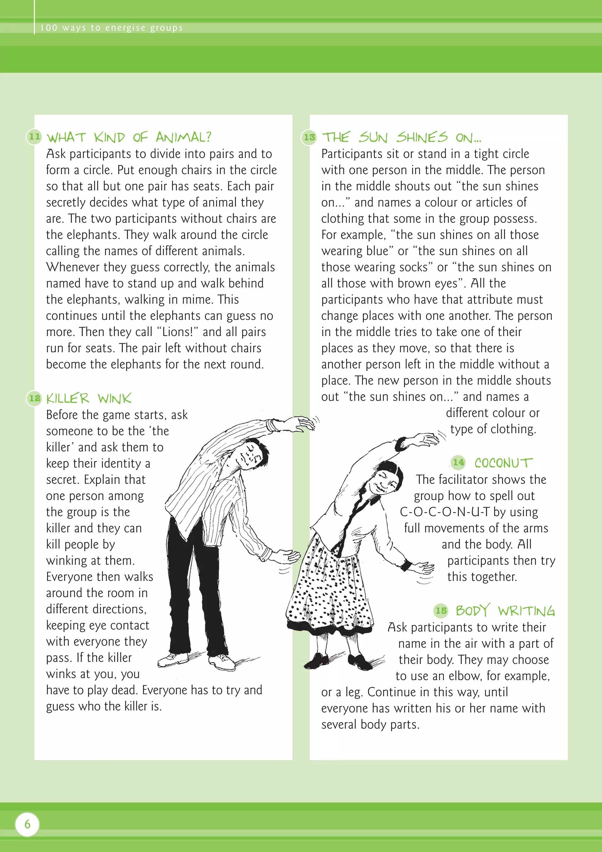 1 0 0 w a y s t o e n e rg i s e g ro u p s




11   What kind of animal?                             13   The sun shines on...
     Ask participants to divide into pairs and to          Participants sit or stand in a tight circle
     form a circle. Put enough chairs in the circle        with one person in the middle. The person
     so that all but one pair has seats. Each pair         in the middle shouts out “the sun shines
     secretly decides what type of animal they             on...” and names a colour or articles of
     are. The two participants without chairs are          clothing that some in the group possess.
     the elephants. They walk around the circle            For example, “the sun shines on all those
     calling the names of different animals.               wearing blue” or “the sun shines on all
     Whenever they guess correctly, the animals            those wearing socks” or “the sun shines on
     named have to stand up and walk behind                all those with brown eyes”. All the
     the elephants, walking in mime. This                  participants who have that attribute must
     continues until the elephants can guess no            change places with one another. The person
     more. Then they call “Lions!” and all pairs           in the middle tries to take one of their
     run for seats. The pair left without chairs           places as they move, so that there is
     become the elephants for the next round.              another person left in the middle without a
                                                           place. The new person in the middle shouts
12   Killer wink                                           out “the sun shines on...” and names a
     Before the game starts, ask                                                    different colour or
     someone to be the ‘the                                                          type of clothing.
     killer’ and ask them to
     keep their identity a                                                            14   COCONUT
     secret. Explain that                                                     The facilitator shows the
     one person among                                                        group how to spell out
     the group is the                                                     C-O-C-O-N-U-T by using
     killer and they can                                                   full movements of the arms
     kill people by                                                                and the body. All
     winking at them.                                                               participants then try
     Everyone then walks                                                            this together.
     around the room in
     different directions,                                                       15   Body writing
     keeping eye contact                                                Ask participants to write their
     with everyone they                                                    name in the air with a part of
     pass. If the killer                                                   their body. They may choose
     winks at you, you                                                    to use an elbow, for example,
     have to play dead. Everyone has to try and            or a leg. Continue in this way, until
     guess who the killer is.                              everyone has written his or her name with
                                                           several body parts.




6
 