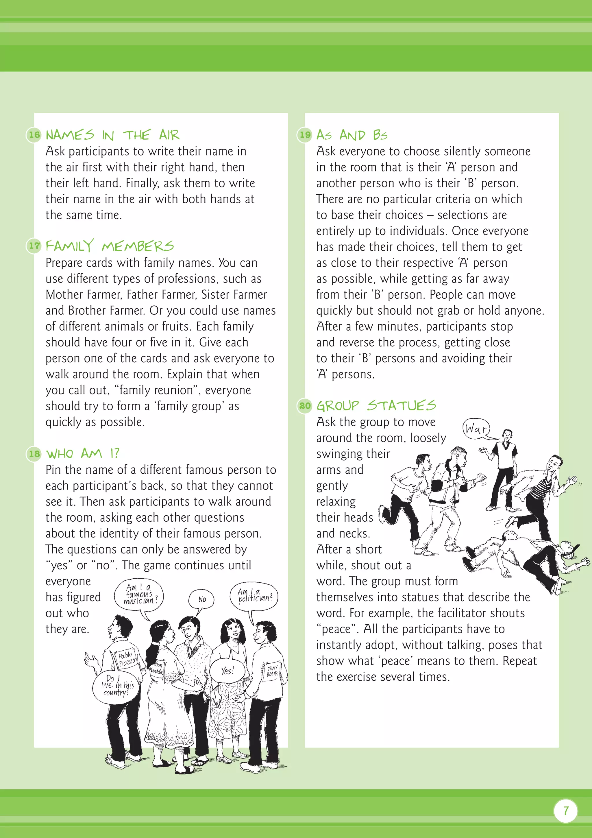 16   Names in the air                               19   as and bs
     Ask participants to write their name in             Ask everyone to choose silently someone
     the air first with their right hand, then           in the room that is their ‘A’ person and
     their left hand. Finally, ask them to write         another person who is their ‘B’ person.
     their name in the air with both hands at            There are no particular criteria on which
     the same time.                                      to base their choices – selections are
                                                         entirely up to individuals. Once everyone
17   Family members                                      has made their choices, tell them to get
     Prepare cards with family names. You can            as close to their respective ‘A’ person
     use different types of professions, such as         as possible, while getting as far away
     Mother Farmer, Father Farmer, Sister Farmer         from their ‘B’ person. People can move
     and Brother Farmer. Or you could use names          quickly but should not grab or hold anyone.
     of different animals or fruits. Each family         After a few minutes, participants stop
     should have four or five in it. Give each           and reverse the process, getting close
     person one of the cards and ask everyone to         to their ‘B’ persons and avoiding their
     walk around the room. Explain that when             ‘A’ persons.
     you call out, “family reunion”, everyone
     should try to form a ‘family group’ as         20   Group statues
     quickly as possible.                                Ask the group to move
                                                         around the room, loosely
18   Who am I?                                           swinging their
     Pin the name of a different famous person to        arms and
     each participant’s back, so that they cannot        gently
     see it. Then ask participants to walk around        relaxing
     the room, asking each other questions               their heads
     about the identity of their famous person.          and necks.
     The questions can only be answered by               After a short
     “yes” or “no”. The game continues until             while, shout out a
     everyone                                            word. The group must form
     has figured                                         themselves into statues that describe the
     out who                                             word. For example, the facilitator shouts
     they are.                                           “peace”. All the participants have to
                                                         instantly adopt, without talking, poses that
                                                         show what ‘peace’ means to them. Repeat
                                                         the exercise several times.




                                                                                                        7
 