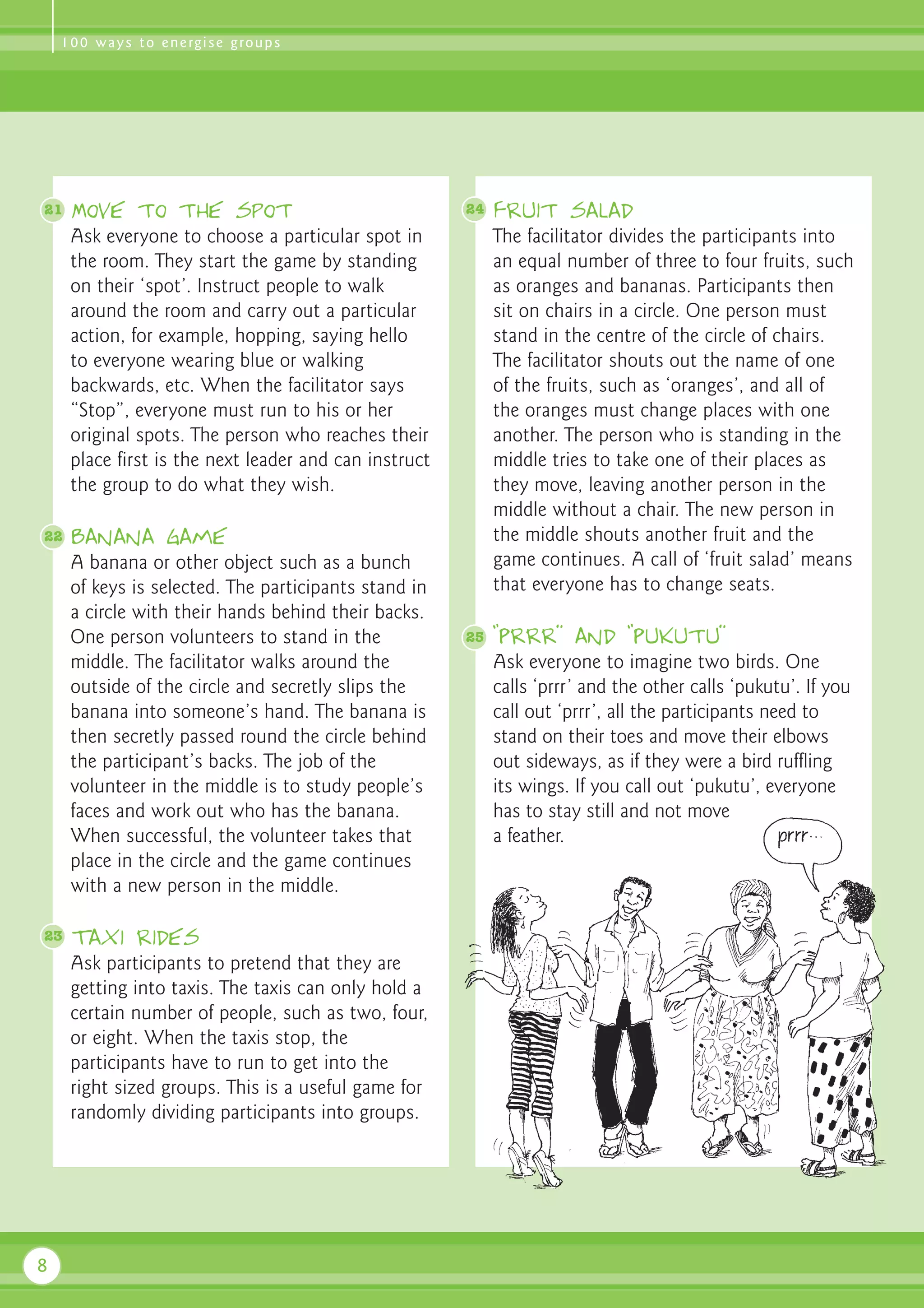 1 0 0 w a y s t o e n e rg i s e g ro u p s




21   Move to the spot                                  24   Fruit salad
     Ask everyone to choose a particular spot in            The facilitator divides the participants into
     the room. They start the game by standing              an equal number of three to four fruits, such
     on their ‘spot’. Instruct people to walk               as oranges and bananas. Participants then
     around the room and carry out a particular             sit on chairs in a circle. One person must
     action, for example, hopping, saying hello             stand in the centre of the circle of chairs.
     to everyone wearing blue or walking                    The facilitator shouts out the name of one
     backwards, etc. When the facilitator says              of the fruits, such as ‘oranges’, and all of
     “Stop”, everyone must run to his or her                the oranges must change places with one
     original spots. The person who reaches their           another. The person who is standing in the
     place first is the next leader and can instruct        middle tries to take one of their places as
     the group to do what they wish.                        they move, leaving another person in the
                                                            middle without a chair. The new person in
22   Banana game                                            the middle shouts another fruit and the
     A banana or other object such as a bunch               game continues. A call of ‘fruit salad’ means
     of keys is selected. The participants stand in         that everyone has to change seats.
     a circle with their hands behind their backs.
     One person volunteers to stand in the             25   “Prrr” and “Pukutu”
     middle. The facilitator walks around the               Ask everyone to imagine two birds. One
     outside of the circle and secretly slips the           calls ‘prrr’ and the other calls ‘pukutu’. If you
     banana into someone’s hand. The banana is              call out ‘prrr’, all the participants need to
     then secretly passed round the circle behind           stand on their toes and move their elbows
     the participant’s backs. The job of the                out sideways, as if they were a bird ruffling
     volunteer in the middle is to study people’s           its wings. If you call out ‘pukutu’, everyone
     faces and work out who has the banana.                 has to stay still and not move
     When successful, the volunteer takes that              a feather.
     place in the circle and the game continues
     with a new person in the middle.

23   Taxi rides
     Ask participants to pretend that they are
     getting into taxis. The taxis can only hold a
     certain number of people, such as two, four,
     or eight. When the taxis stop, the
     participants have to run to get into the
     right sized groups. This is a useful game for
     randomly dividing participants into groups.




8
 
