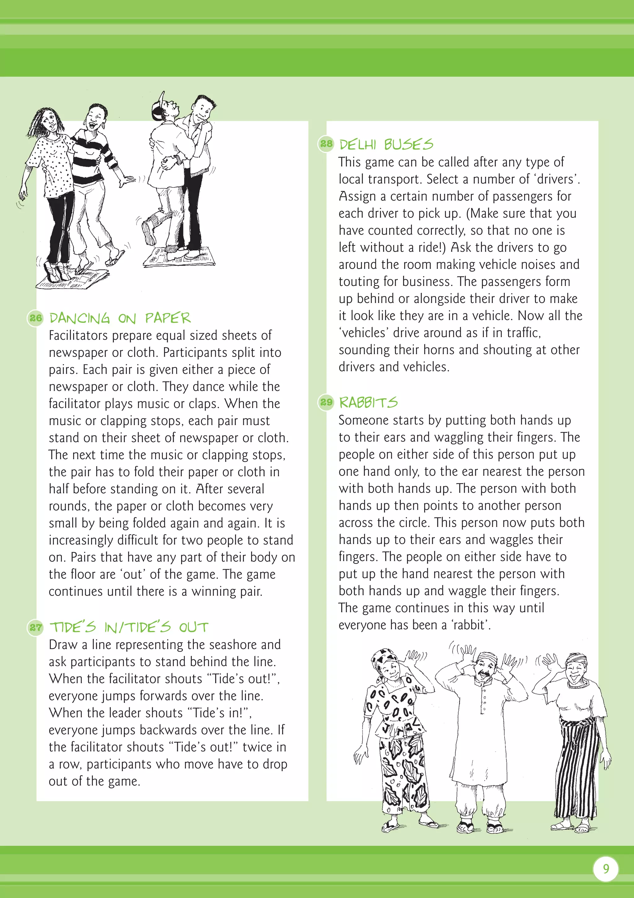 28   Delhi buses
                                                           This game can be called after any type of
                                                           local transport. Select a number of ‘drivers’.
                                                           Assign a certain number of passengers for
                                                           each driver to pick up. (Make sure that you
                                                           have counted correctly, so that no one is
                                                           left without a ride!) Ask the drivers to go
                                                           around the room making vehicle noises and
                                                           touting for business. The passengers form
                                                           up behind or alongside their driver to make
26   Dancing on paper                                      it look like they are in a vehicle. Now all the
     Facilitators prepare equal sized sheets of            ‘vehicles’ drive around as if in traffic,
     newspaper or cloth. Participants split into           sounding their horns and shouting at other
     pairs. Each pair is given either a piece of           drivers and vehicles.
     newspaper or cloth. They dance while the
     facilitator plays music or claps. When the       29   Rabbits
     music or clapping stops, each pair must               Someone starts by putting both hands up
     stand on their sheet of newspaper or cloth.           to their ears and waggling their fingers. The
     The next time the music or clapping stops,            people on either side of this person put up
     the pair has to fold their paper or cloth in          one hand only, to the ear nearest the person
     half before standing on it. After several             with both hands up. The person with both
     rounds, the paper or cloth becomes very               hands up then points to another person
     small by being folded again and again. It is          across the circle. This person now puts both
     increasingly difficult for two people to stand        hands up to their ears and waggles their
     on. Pairs that have any part of their body on         fingers. The people on either side have to
     the floor are ‘out’ of the game. The game             put up the hand nearest the person with
     continues until there is a winning pair.              both hands up and waggle their fingers.
                                                           The game continues in this way until
27   Tide’s in/tide’s out                                  everyone has been a ‘rabbit’.
     Draw a line representing the seashore and
     ask participants to stand behind the line.
     When the facilitator shouts “Tide’s out!”,
     everyone jumps forwards over the line.
     When the leader shouts “Tide’s in!”,
     everyone jumps backwards over the line. If
     the facilitator shouts “Tide’s out!” twice in
     a row, participants who move have to drop
     out of the game.




                                                                                                             9
 