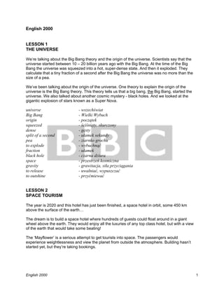 1
English 2000
English 2000
LESSON 1
THE UNIVERSE
We’re talking about the Big Bang theory and the origin of the universe. Scientists say that the
universe started between 10 – 20 billion years ago with the Big Bang. At the time of the Big
Bang the universe was squeezed into a hot, super-dense state. And then it exploded. They
calculate that a tiny fraction of a second after the Big Bang the universe was no more than the
size of a pea.
We’ve been talking about the origin of the universe. One theory to explain the origin of the
universe is the Big Bang theory. This theory tells us that a big bang, the Big Bang, started the
universe. We also talked about another cosmic mystery - black holes. And we looked at the
gigantic explosion of stars known as a Super Nova.
universe - wszechświat
Big Bang - Wielki Wybuch
origin - początek
squeezed - ściśnięty, skurczony
dense - gęsty
split of a second - ułamek sekundy
pea - ziarnko grochu
to explode - wybuchnąć
fraction - ułamek
black hole - czarna dziura
space - przestrzeń kosmiczna
gravity - grawitacja, siła przyciągania
to release - uwalniać, wypuszczać
to outshine - przyćmiewać
LESSON 2
SPACE TOURISM
The year is 2020 and this hotel has just been finished, a space hotel in orbit, some 450 km
above the surface of the earth…
The dream is to build a space hotel where hundreds of guests could float around in a giant
wheel above the earth. They would enjoy all the luxuries of any top class hotel, but with a view
of the earth that would take some beating!
The ‘Mayflower’ is a serious attempt to get tourists into space. The passengers would
experience weightlessness and view the planet from outside the atmosphere. Building hasn’t
started yet, but they’re taking bookings.
 