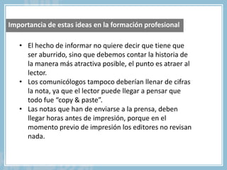 • El hecho de informar no quiere decir que tiene que
ser aburrido, sino que debemos contar la historia de
la manera más atractiva posible, el punto es atraer al
lector.
• Los comunicólogos tampoco deberían llenar de cifras
la nota, ya que el lector puede llegar a pensar que
todo fue “copy & paste”.
• Las notas que han de enviarse a la prensa, deben
llegar horas antes de impresión, porque en el
momento previo de impresión los editores no revisan
nada.
Importancia de estas ideas en la formación profesional
 