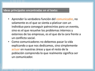 • Aprender la verdadera función del comunicador, no
solamente es el que se sienta a platicar con un
individuo para conseguir patrocinios para un evento,
sino es el que resuelve los problemas internos y
externos de las empresas, es el que da la cara frente a
un conflicto social.
• Como comunicadores no debemos pasar la vida
explicando a que nos dedicamos, sino simplemente
actuar en nuestras áreas y que el resto de la
población comprenda lo que realmente significa ser
un comunicador.
Ideas principales encontradas en el texto:
 