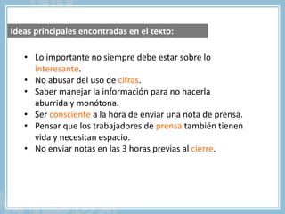 • Lo importante no siempre debe estar sobre lo
interesante.
• No abusar del uso de cifras.
• Saber manejar la información para no hacerla
aburrida y monótona.
• Ser consciente a la hora de enviar una nota de prensa.
• Pensar que los trabajadores de prensa también tienen
vida y necesitan espacio.
• No enviar notas en las 3 horas previas al cierre.
Ideas principales encontradas en el texto:
 