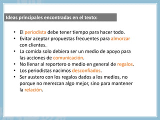 • El periodista debe tener tiempo para hacer todo.
• Evitar aceptar propuestas frecuentes para almorzar
con clientes.
• La comida solo debiera ser un medio de apoyo para
las acciones de comunicación.
• No llenar al reportero o medio en general de regalos.
• Los periodistas nacimos desconfiados.
• Ser austero con los regalos dados a los medios, no
porque no merezcan algo mejor, sino para mantener
la relación.
Ideas principales encontradas en el texto:
 