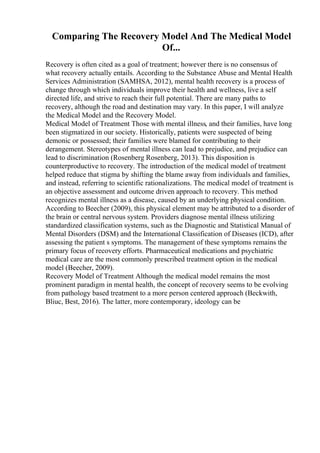 Comparing The Recovery Model And The Medical Model
Of...
Recovery is often cited as a goal of treatment; however there is no consensus of
what recovery actually entails. According to the Substance Abuse and Mental Health
Services Administration (SAMHSA, 2012), mental health recovery is a process of
change through which individuals improve their health and wellness, live a self
directed life, and strive to reach their full potential. There are many paths to
recovery, although the road and destination may vary. In this paper, I will analyze
the Medical Model and the Recovery Model.
Medical Model of Treatment Those with mental illness, and their families, have long
been stigmatized in our society. Historically, patients were suspected of being
demonic or possessed; their families were blamed for contributing to their
derangement. Stereotypes of mental illness can lead to prejudice, and prejudice can
lead to discrimination (Rosenberg Rosenberg, 2013). This disposition is
counterproductive to recovery. The introduction of the medical model of treatment
helped reduce that stigma by shifting the blame away from individuals and families,
and instead, referring to scientific rationalizations. The medical model of treatment is
an objective assessment and outcome driven approach to recovery. This method
recognizes mental illness as a disease, caused by an underlying physical condition.
According to Beecher (2009), this physical element may be attributed to a disorder of
the brain or central nervous system. Providers diagnose mental illness utilizing
standardized classification systems, such as the Diagnostic and Statistical Manual of
Mental Disorders (DSM) and the International Classification of Diseases (ICD), after
assessing the patient s symptoms. The management of these symptoms remains the
primary focus of recovery efforts. Pharmaceutical medications and psychiatric
medical care are the most commonly prescribed treatment option in the medical
model (Beecher, 2009).
Recovery Model of Treatment Although the medical model remains the most
prominent paradigm in mental health, the concept of recovery seems to be evolving
from pathology based treatment to a more person centered approach (Beckwith,
Bliuc, Best, 2016). The latter, more contemporary, ideology can be
 