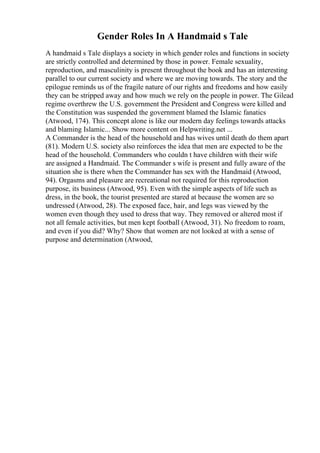 Gender Roles In A Handmaid s Tale
A handmaid s Tale displays a society in which gender roles and functions in society
are strictly controlled and determined by those in power. Female sexuality,
reproduction, and masculinity is present throughout the book and has an interesting
parallel to our current society and where we are moving towards. The story and the
epilogue reminds us of the fragile nature of our rights and freedoms and how easily
they can be stripped away and how much we rely on the people in power. The Gilead
regime overthrew the U.S. government the President and Congress were killed and
the Constitution was suspended the government blamed the Islamic fanatics
(Atwood, 174). This concept alone is like our modern day feelings towards attacks
and blaming Islamic... Show more content on Helpwriting.net ...
A Commander is the head of the household and has wives until death do them apart
(81). Modern U.S. society also reinforces the idea that men are expected to be the
head of the household. Commanders who couldn t have children with their wife
are assigned a Handmaid. The Commander s wife is present and fully aware of the
situation she is there when the Commander has sex with the Handmaid (Atwood,
94). Orgasms and pleasure are recreational not required for this reproduction
purpose, its business (Atwood, 95). Even with the simple aspects of life such as
dress, in the book, the tourist presented are stared at because the women are so
undressed (Atwood, 28). The exposed face, hair, and legs was viewed by the
women even though they used to dress that way. They removed or altered most if
not all female activities, but men kept football (Atwood, 31). No freedom to roam,
and even if you did? Why? Show that women are not looked at with a sense of
purpose and determination (Atwood,
 