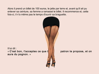 Alors il prend un billet de 100 euros, le jette par terre et, avant qu'il ait pu
enlever sa ceinture, sa femme a ramassé le billet. Il recommence et, cette
fois-ci, il n’a même pas le temps d'ouvrir sa braguette.
Il lui dit :
« C'est bon, t'acceptes ce que ton patron te propose, et on
aura du pognon. »
 