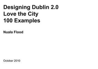 Designing Dublin 2.0
Love the City
100 Examples
Nuala Flood




October 2010
 