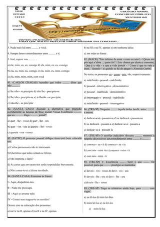 3. Nada mais há entre .......... e você.

b) na III e na IV, apenas e) em nenhuma delas

4. Sempre houve entendimentos entre .......... e ti.

c) em todas as frases

5. José, espere vou .......... .

85. (MACK) "Este inferno de amar - como eu amo! - / Quem mo
pôs aqui n’alma ... quem foi? / Esta chama que alenta e consome,
/ Que é a vida - e que a vida destrói - / Como é que se veio a
atear, / Quando - ai quando se há-de apagar? (Almeida Garret)

a) ele, mim, eu, eu, consigo d) ela, mim, eu, eu, consigo
b) ela, eu, mim, eu, contigo e) ela, mim, eu, mim, contigo
c) ela, mim, mim, mim, com você

No texto, os pronomes eu - quem - este, são, respectivamente:

a) indefinido - pessoal - indefinido
81. (CARLOS CHAGAS) Acredito que todos .......... dizer que
não .......... .
b) pessoal - interrogativo - demonstrativo
a) lhe irão - se precipite d) irão lhe - precipite-se

c) pessoal - indefinido - demonstrativo

b) lhe irão - precipite-se e) ir-lhe-ão - se precipite

d) interrogativo - pessoal - indefinido

c) irão-lhe - se precipite

e) indefinido - pessoal - interrogativo

82. (SANTA CASA) Assinale a alternativa que preenche 86. (TRE-SP) Ninguém .......... àquela árdua tarefa, antes, ..........
corretamente as lacunas da frase inicial: Vossa Excelência ............ a outros.
que eu ............ traga ............ jornal?
a) dedicar-se-á - passam-na d) se dedicará - passam-na
a) quer - lhe - vosso d) quer - lhe - seu
b) se dedicará - passam-a e) dedicar-se-á - passam-a
b) quer - vos - seu e) quereis - lhe - vosso
c) dedicar-se-á - passam-la
c) quereis - vos - vosso
87. (TRE-SP) O auxiliar judiciário discutiu .......... mesmos a
83. (FATEC) O pronome pessoal oblíquo átono está bem colocado respeito de possíveis desentendimentos entre .......... e .......... .
em:
a) conosco - eu - ti d) conosco - eu - tu
a) Certos pormenores não te interessam.
b) com nós - mim -tu e) conosco - mim - ti
b) Queremos que todos sintam-se felizes.
c) com nós - mim - ti
c) Me empresta o lápis?
88. (TRE-SP) V. Excelência ......... fazer o que ......... for
d) As cartas que enviaram-nos serão respondidas brevemente.
possível, para que .......... prestígio se mantenha.
e) Não contar-te-ei a última novidade.

a) deveis - vos - vosso d) deve - vos - seu

84. (SANTA CASA) Examinar as frases:

b) deveis - lhe - seu e) deve - lhe - seu

I - Aqui, despedimo-nos.

c)deveis - lhe - vosso

II - Nada me preocupa.

89. (TRE-SP) Traga os relatórios ainda hoje, para .......... com
vagar.

III - Aqui se arruma tudo.
IV - Contei sem magoar-te os ouvidos!
Ocorre erro na colocação dos pronomes:
a) na I e na II, apenas d) na II e na IV, apenas

a) eu lê-los d) mim ler-lhes
b) mim ler-los e) eu ler-los
c)

mim lê-los

 