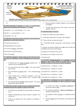 ci)

4.

90. (TRE-SP) Quando V. Senhoria .......... que .......... auxilie, bastar
chamar-me pelo interfone que está sobre a .......... mesa.

Pelo que pudemos entender, ninguém vai-nos denunciar
ao delegado.

5.

O aluno logo interessou-se pelo assunto, assim que a
argüição começou.

a) desejardes - vos - vossa d) desejar - vos - vossa
b) desejar - o - vossa e) desejar - o - sua
c) desejardes - vos - sua

94. (TRE-RO) Observe as frases:
I - "política só se ganha com muito dinheiro."

II - "acaba logo esquecendo-se do pouco que aprendeu."
91. (TRE-MT) A alternativa em que o emprego do pronome pessoal
não obedece à norma culta brasileira é:
III - "que a mão não me pára mais quieta."
a) Fizeram tudo para eu ir lá.
b) Ninguém lhe ouvia as queixas.

IV - "Pé-de-Meia prefere carregar-lhe a mão durante o serviço
todo."

c) O vento traz consigo a tempestade.

A colocação do pronome oblíquo átono não está de acordo com
a preferência da norma culta da língua:

d) Trouxemos um presente para si.

a) somente na I d) somente na II e na IV

e) Não vá sem mim.

b) somente na II e) somente na III e na IV

92. (TRE-MT) Segundo a norma culta, há erro (de uso ou de c) somente na III
colocação) na substituição do termo sublinhado por um pronome,
em:
95. (FUVEST) "Ensinar-me-lo-ias, se o soubesses, mas não
sabes-o."A frase acima estaria de acordo com a norma
1. O ministro não teve muitos escrúpulos naquela hora. / O gramatical, usando-se, onde estão as formas sublinhadas:
ministro não teve-os naquela hora.
a) Ensinar-mo-ias - o soubesses - o sabes
2. Ele estava pronto para salvar a Itália. / Ele estava pronto
para salvá-la.
b) Ensinarias-mo - soubesse-lo - sabe-lo
3.
4.

5.

Eles terminaram as provas hoje. / Eles terminaram-nas c) Ensinarias-mo - soubesses-lo - o sabes
hoje.
d) Ensinar-mo-ias - soubesses-o - sabe-lo
Todos queriam que o professor entregasse o livro ao
melhor aluno. / Todos queriam que o professor lhe e) Ensinarias-mo - soubesse-lo - o sabes
entregasse o livro.
96. (TRE-MT) A substituição do termo sublinhado por um
Ele nunca perdoaria ao irmão aquela omissão. / Ele nunca pronome pessoal está correta em todas as alternativas, exceto
em:
lhe perdoaria aquela omissão.

93. (TRE-MG) Assinale a opção em que a colocação do pronome
sublinhado esteja correta, segundo o registro escrito culto:

1.

O governo deu ênfase às questões econômicas. O
governo deu ênfase a elas.

1.

Os vizinhos haviam pedido-me muita atenção ao atravessar
a rua.

2.

Os ministros defenderam o plano de estabilização. Os
ministros defenderam-no.

2.

Mesmo considerando que éramos famosos, ninguém veio
receber-nos.

3.

A companhia recebeu os avisos. A companhia recebeuos.

3.

Faria-me um grande favor não contando as novidades a
meus pais.

4.

Ele diz as frases em tom bem baixo. Ele diz-las em tom
baixo.

 