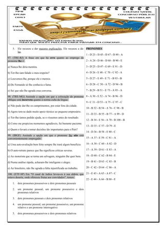 5.

Ele recusou a dar maiores explicações. Ele recusou a dá- PRONOMES
las.
1 - D 23 - D 45 - D 67 - D 89 - A
97. (TRE-RJ) A frase em que há erro quanto ao emprego do
2 - A 24 - D 46 - D 68 - B 90 - E
pronome lhe é:
a) Nunca lhe diria mentira.

3 - D 25 - D 47 - E 69 - E 91 - D

b) Ter-lhe-iam falado a meu respeito?

4 - D 26 - E 48 - C 70 - C 92 - A

c) Louvemos-lhe, porque ele o merece.

5 - D 27 - E 49 - E 71 - B 93 - B

d) De Fernando só lhe conhecia a fama.

6 - D 28 - C 50 - A 72 - D 94 - B

e) Sei que não lhe agrada essa conversa.

7 - B 29 - B 51 - E 73 - A 95 - A

98. (TRE-MG) Assinale a opção em que a colocação do pronome 8 - A 30 - E 52 - A 74 - B 96 - D
oblíquo está incorreta quanto à norma culta da língua:
9 - C 31 - D 53 - A 75 - C 97 - C
a) Não pude dar-lhe os cumprimentos, por estar fora da cidade.
10 - B 32 - B 54 - A 76 - C 98 - B
b) Agora tem-se dado muito apoio técnico ao pequeno empresário.
11 - D 33 - B 55 - B 77 - A 99 - D
c) Ter-lhe-íamos pedido ajuda, se o víssemos antes do resultado.
12 - B 34 - E 56 - A 78 - B 100 - B
d) Como me propiciou momentos agradáveis, fui bastante paciente.
13 - D 35 - C 57 - D 79 - E
e) Quem o levará a tomar decisões tão importantes para o País?
14 - D 36 - B 58 - E 80 - C
99. (IBGE) Assinale a opção em que o pronome lhe não está
15 - A 37 - E 59 - C 81 - A
convenientemente empregado:
a) Uma auto-avaliação bem feita sempre lhe trará algum benefício.

16 - A 38 - C 60 - A 82 - D

b) O auto-retrato parece que lhe significou críticas severas.

17 - A 39 - D 61 - E 83 - A

c) Ao motorista que se torna um selvagem, ninguém lhe quer bem.

18 - D 40 - C 62 - B 84 - E

d) Numa análise rápida, acharam-lhe inteligente e alegre.

19 - B 41 - D 63 - C 85 - B

e) Ao brasileiro, não lhe agrada a falta injustificada ao trabalho.

20 - C 42 - D 64 - C 86 - A

100. (ETF-SP) Em "O casal de índios levou-os à sua aldeia, que 21 - E 43 - A 65 - A 87 - C
estava deserta, onde ofereceu frutas aos convidados", temos:
22 - E 44 - A 66 - B 88 - E
1. dois pronomes possessivos e dois pronomes pessoais
2.

um pronome pessoal, um pronome possessivo e dois
pronomes relativos

3.

dois pronomes pessoais e dois pronomes relativos

4.

um pronome pessoal, um pronome possessivo, um pronome
relativo e um pronome interrogativo

5.

dois pronomes possessivos e dois pronomes relativos

 