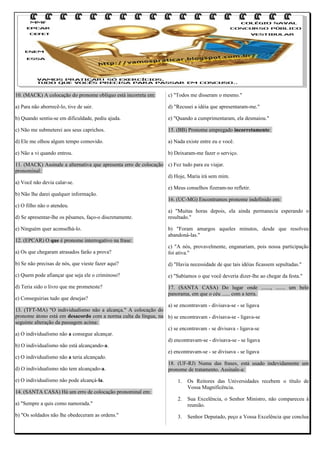 10. (MACK) A colocação do pronome oblíquo está incorreta em:

c) "Todos me disseram o mesmo."

a) Para não aborrecê-lo, tive de sair.

d) "Recusei a idéia que apresentaram-me."

b) Quando sentiu-se em dificuldade, pediu ajuda.

e) "Quando a cumprimentaram, ela desmaiou."

c) Não me submeterei aos seus caprichos.

15. (BB) Pronome empregado incorretamente:

d) Ele me olhou algum tempo comovido.

a) Nada existe entre eu e você.

e) Não a vi quando entrou.

b) Deixaram-me fazer o serviço.

11. (MACK) Assinale a alternativa que apresenta erro de colocação c) Fez tudo para eu viajar.
pronominal:
d) Hoje, Maria irá sem mim.
a) Você não devia calar-se.
e) Meus conselhos fizeram-no refletir.
b) Não lhe darei qualquer informação.
16. (UC-MG) Encontramos pronome indefinido em:
c) O filho não o atendeu.
a) "Muitas horas depois, ela ainda permanecia esperando o
d) Se apresentar-lhe os pêsames, faço-o discretamente.
resultado."
e) Ninguém quer aconselhá-lo.
12. (EPCAR) O que é pronome interrogativo na frase:

b) "Foram amargos aqueles minutos, desde que resolveu
abandoná-las."

a) Os que chegaram atrasados farão a prova?

c) "A nós, provavelmente, enganariam, pois nossa participação
foi ativa."

b) Se não precisas de nós, que vieste fazer aqui?

d) "Havia necessidade de que tais idéias ficassem sepultadas."

c) Quem pode afiançar que seja ele o criminoso?

e) "Sabíamos o que você deveria dizer-lhe ao chegar da festa."

d) Teria sido o livro que me prometeste?

17. (SANTA CASA) Do lugar onde ......., ....... um belo
panorama, em que o céu ...... com a terra.

e) Conseguirias tudo que desejas?

a) se encontravam - divisava-se - se ligava
13. (TFT-MA) "O individualismo não a alcança." A colocação do
pronome átono está em desacordo com a norma culta da língua, na b) se encontravam - divisava-se - ligava-se
seguinte alteração da passagem acima:
c) se encontravam - se divisava - ligava-se
a) O individualismo não a consegue alcançar.
d) encontravam-se - divisava-se - se ligava
b) O individualismo não está alcançando-a.
e) encontravam-se - se divisava - se ligava
c) O individualismo não a teria alcançado.
18. (UF-RJ) Numa das frases, está usado indevidamente um
d) O individualismo não tem alcançado-a.
pronome de tratamento. Assinale-a:
e) O individualismo não pode alcançá-la.

1.

Os Reitores das Universidades recebem o título de
Vossa Magnificência.

2.

Sua Excelência, o Senhor Ministro, não compareceu à
reunião.

3.

Senhor Deputado, peço a Vossa Excelência que conclua

14. (SANTA CASA) Há um erro de colocação pronominal em:
a) "Sempre a quis como namorada."
b) "Os soldados não lhe obedeceram as ordens."

 