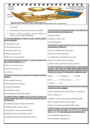 a sua oração.
4.

Sua Eminência, o Papa Paulo VI, assistiu à solenidade.

23. (PUC) Na frase: "Chegou Pedro, Maria e o seu filho dela", o
pronome possessivo está reforçado para:

5.

Procurei o chefe da repartição, mas Sua Senhoria se
recusou a ouvir as minhas explicações.
a) ênfase d) clareza

19. (UF-MA) Identifique a oração em que a palavra certo é b) elegância e estilo e) n.d.a
pronome indefinido:
c) figura de harmonia
a) Certo perdeste o juízo.
24. (FUVEST) Assinale a alternativa onde o pronome pessoal
b) Certo rapaz te procurou.
está empregado corretamente:
c) Escolheste o rapaz certo.

a) Este é um problema para mim resolver.

d) Marque o conceito certo.

b) Entre eu e tu não há mais nada.

e) Não deixe o certo pelo errado.

c) A questão deve ser resolvida por eu e você.

20. (CARLOS CHAGAS) "Se é para ....... dizer o que penso, creio d) Para mim, viajar de avião é um suplício.
que a escolha se dará entre ....... ."
e) Quanto voltei a si, não sabia onde me encontrava.
a) mim, eu e tu d) eu, mim e tu
25. (FMU) Suponha que você deseje dirigir-se a personalidades
b) mim, mim e ti e) eu, eu e ti
eminentes, cujos títulos são: papa, juiz, cardeal, reitor e
coronel. Assinale a alternativa que contém a abreviatura certa da
c) eu, mim e ti
"expressão de tratamento" correspondente ao título enumerado:
21. (MACK) A única frase em que há erro no emprego do pronome a) Papa ............... V. Sa d) Reitor ............... V. Maga
oblíquo é:
b) Juiz ................. V. Ema e) Coronel ............ V. A.
a) Eu o conheço muito bem.
b) Devemos preveni-lo do perigo.

c) Cardeal ........... V.M.

c) Faltava-lhe experiência.

26. (FGV) Assinale o item em que há erro quanto ao emprego
dos pronomes se, si ou consigo:

d) A mãe amava-a muito.
e) Farei tudo para livrar-lhe desta situação.

a) Feriu-se quando brincava com o revólver e o virou para si.

b) Ele só cuidava de si.
22. (BRÁS CUBAS) "Alguém, antes que Pedro o fizesse, teve
vontade de falar o que foi dito." Os pronomes assinalados dispõem- c) Quando V. Sa vier, traga consigo a informação pedida.
se nesta ordem:
d) Ele se arroga o direito de vetar tais artigos.
a) de tratamento, pessoal, oblíquo, demonstrativo
e) Espere um momento, pois tenho de falar consigo.
b) indefinido, relativo, pessoal, relativo
27. (PUC) Assinale a alternativa que preencha corretamente as
lacunas da frase ao lado: "............................ da terra
c) demonstrativo, relativo, pessoal, indefinido
natal, ....................... para as antigas sensações adormecidas."
d) indefinido, relativo, demonstrativo, relativo
a) Nos lembrando - despertamos-nos
e) indefinido, demonstrativo, demonstrativo, relativo
b) Nos lembrando - despertamo-nos

 