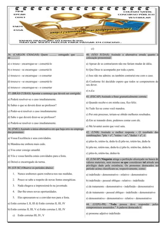ci)
36. (CARLOS CHAGAS) Quem .......... estragado que .......... 40. (SÃO JUDAS) Assinale a alternativa errada quanto à
de .......... .
colocação pronominal:
a) o trouxe - encarregue-se - consertá-lo

a) Apesar de se contrariarem não me fariam mudar de idéia.

b) o trouxe - se encarregue - consertá-lo

b) Que Deus te acompanhe por toda a parte.

c) trouxe-o - se encarregue - o consertar

c) Isso não me admira: eu também contrariei-me com o caso.

d) trouxe-o - se encarregue - consertá-lo

d) Conforme foi decidido espero que todos se compenetrem de
seu dever.

e) trouxe-o - encarregue-se - o consertar
37. (BRÁS CUBAS) Apontar a sentença que deverá ser corrigida:
a) Poderá resolver-se o caso imediatamente.
b) Sabes o que se deverá dizer ao professor?
c) Poder-se-á resolver o caso imediatamente.
d) Sabe o que deverá dizer-se ao professor?
e) Poderá-se resolver o caso imediatamente.

e) n.d.a
41. (FECAP) Assinale a frase gramaticalmente correta:
a) Quando recebe-o em minha casa, fico feliz.
b) Tudo fez-se como você mandou.
c) Por este processo, teriam-se obtido melhores resultados.
d) Em se tratando disto, podemos contar com ele.

e) Me levantei assim que você saiu.
38. (FMU) Assinale a única alternativa em que haja erro no emprego
dos pronomes:
42. (UNB) Assinale a melhor resposta - O resultado das
combinações: "põe + o", "reténs + as", "deduz + a", é:
a) Vossa Excelência e seus convidados.
a) pões-lo, reténs-la, dedu-la d) põe-no, retém-las, dedu-la
b) Mandou-me embora mais cedo.
b) põe-no, retém-nas, dedu-la e) põe-lo, retém-las, dedu-la
c) Vou estar consigo amanhã.
c) pões-lo, retém-las, deduz-la
d) Vós e vossa família estais convidados para a festa.
43. (UM-SP) Ninguém atinge a perfeição alicerçado na busca de
e) Deixei-o encarregado da turma.
valores materiais, nem mesmo os que consideram tal atitude um
privilégio dado pela existência. Os pronomes destacados no
39. (UF-SC) Observe os períodos abaixo:
período acima classificam-se, respectivamente, como:
1.

Nunca soubemos quem roubava-nos nas medidas.

a) indefinido - demonstrativo - relativo - demonstrativo

2.

Pouco se sabe a respeito de novas fontes energéticas.

b) indefinido - pessoal oblíquo - relativo - indefinido

3.

Nada chegava a impressioná-lo na juventude.

c) de tratamento - demonstrativo - indefinido - demonstrativo

4.

Dar-lhe-emos novas oportunidades.

d) de tratamento - pessoal oblíquo - indefinido - demonstrativo

5.

Eles apressaram-se a convidar-nos para a festa.

e) demonstrativo - demonstrativo - relativo - demonstrativo

a) Estão corretas I, II, III d) Estão corretas II, III, IV
b) Estão corretas II, III, V e) Estão corretas I, III, IV
c)

Estão corretas III, IV, V

44. (UEPG-PR) "Toda pessoa deve responder
compromissos assumidos." A palavra destacada é:
a) pronome adjetivo indefinido

pelos

 