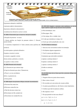 b) pronome substantivo indefinido
c) pronome adjetivo demonstrativo
d) pronome substantivo demonstrativo
e) nenhuma das alternativas acima é correta
45. (BB) O funcionário que se inscrever, fará prova amanhã.
Colocação do pronome - no texto:

48. (EECAR) Imagine o pronome entre parênteses no devido
lugar e aponte a opção em que não deve haver próclise:
a) Não desobedeças. (me)
b) Deus pague. (lhe)
c) Caro amigo, dize a verdade. (me)

d) A mão que estendemos é amiga. (te)
1. Ocorre próclise em função do pronome relativo. 2. Deveria
ocorrer ênclise.
e) Assim que sentiu prejudicado, saiu. (se)
3. A mesóclise é impraticável. 4. Tanto a ênclise como a próclise são 49. (ITA) Dada as sentenças:
aceitáveis.

1. Seria-nos mui conveniente receber tal orientação.

a) correta apenas a primeira afirmativa

2. Em hipótese alguma enganaria-te.

b) apenas a terceira é correta

3. Você é a pessoa que delatou-me.

c) somente a segunda é correta

Constatamos que está (estão) correta(s):

d) são corretas a primeira e a terceira

a) apenas a sentença número 1

e) a quarta é a única correta

b) apenas a sentença número 2

46. (BB) Pronome mal colocado:

c) apenas a sentença número 3

a) Lá disseram-me que entrasse logo.

d) todas as sentenças

b) Aqui me disseram que saísse. Chamem-me.

e) n.d.a

c) Posso ir, se me convidarem.

50. (UF-PR) Quais são as frases que têm o pronome oblíquo mal
empregado?

d) Irei, se quiserem-me.
e) Estou pronto.
47. (BB) Opção com pronome oblíquo colocado incorretamente:
a) Devemos lhe contar isto.
b) Devemos contar-lhe isto.
c) Não lhe devemos contar isso.
d) Deveríamos ter-lhe contado isto
e) Deveríamos ter contado-lhe isto.

1. Ninguém falou-me jamais dessa maneira.
2. Bons ventos o levem!
3. Ele recordar-se-á com certeza do vexame sofrido.
4. As pastas que perderam-se, não foram as mais importantes.
5. Confesso que tudo me pareceu confuso.
6. Me empreste o livro!
7. Por que permitir-se-iam esses abusos?
a) 1 - 4 - 6 - 7 d) 3 - 4 - 5 - 6
b) 2 - 3 - 5 - 7 e) 1 - 3 - 5 - 7
c)

1-2-3-6

 