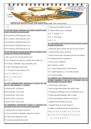 ci)

V - Havia-me ela acenado com a mão.

51. (UF-PR) Aponte a alternativa que contém o período correto VI - Muitos foram-se para o estrangeiro.
quanto à colocação do pronome pessoal:
a) IV - I - VI d) III - I - V
a) Se encontrá-lo, não lhe diga que viu-me.
b) IV - II - VI e) todas
b) Se o encontrar, não lhe diga que viu-me.
c) III - V - II
c) Se encontrá-lo, não diga-lhe que me viu.
55. (CATANDUVA-SP) Assinale as frases incorretas quanto à
d) Se o encontrar, não diga-lhe que me viu.
colocação dos pronomes:
e) Se o encontrar, não lhe diga que me viu.

1. Quando lhe deram o prêmio, por que você não o aceitou?

52. (UC-PR) Marque a alternativa que indicar as posições a serem 2. Aqueles jornais, onde os colocaste?
ocupadas pelos pronomes entre parênteses:
3. Muitos foram-se para o estrangeiro em busca de emprego.
I - Não 1 enviar 2 ão 3 tais mercadorias. (me)
4. Se afastares-te do local, perdê-lo-ás.
II - Em 1 tratando 2 de neuróticos, esta deve ser a solução. (se)
5. Faça-o como te ordenaram.
III - Já de pé, 1 banhando 2, ouço a campainha. (me)
Qual a alternativa correta?
IV - Não 1 tinhas falado 2 disto! (me)
a) 2 e 3 estão incorretas d) só a 4 está incorreta
V - 1 vais contar 2 o que se passou. (me)
b) 3 e 4 estão incorretas e) 3, 4 e 5 estão incorretas
a) 1, 1, 2, 1, 2 d) 1, 2, 1, 1, 2
c) 4 e 5 estão incorretas
b) 1, 1, 1, 1, 1 e) 2, 1, 2, 2, 2
56. (DIREITO DE CURITIBA-PR) Marque com um V a
c) 3, 1, 2, 2, 1
colocação verdadeira e com um F a colocação falsa dos
pronomes oblíquos nas orações abaixo:
53. (UE LONDRINA-PR) Admirou-me a despesa por que
não .......... que o presente .......... tão caro.
( ) Não lhe quero chamar agora.
a) me havias dito - iria custar-te

( ) Dir-se-ia que todos preferem lhe ocultar os fatos.

b) havias-me dito - iria te custar

( ) Já notavam-se diferenças sensíveis nas primeiras horas.

c) me havias dito - iria-te custar

( ) Todos querem-lhe perguntar sobre a viagem.

d) havias me dito - te iria custar

( ) Ele tem preocupado-se bastante com as provas.

e) havias me dito - iria-te custar

( ) Alguém me havia falado do teu caso.

54. (MEDICINA SANTOS-SP) Assinale a alternativa que ( ) Ninguém interessou-se pelo programa.
corresponde às frases com erro de colocação pronominal:
A seqüência correta de letras, de cima para baixo, é:
I - Acho que não o encontrá-lo-emos mais.
a) V - F - F - F - F - V - F d) V - F - F - V - F - F - V
II - Em se concluindo o expediente, cerraram-se as portas.
b) F - F - F - V - V - V - F e) F - V - V - F - V - F - V
III - Não devemos ensinar-lhe a lição.
c) V - V - F - F - V - V - F
IV - Ela havia acenado-lhe com a mão.

 