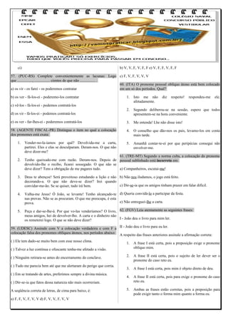 ci)

b) V, V, F, V, F, F e) V, F, F, V, F, F

57. (PUC-RS) Complete convenientemente as lacunas: Logo c) F, V, F, V, V, V
que ................, ................ cientes de que não ................ .
60. (ITA) O pronome pessoal oblíquo átono está bem colocado
a) os vir - os farei - os poderemos contratar
em um só dos períodos. Qual?
b) os ver - fá-los-ei - poderemo-los contratar

1.

Isto me não
afetadamente.

2.

Segundo deliberou-se na sessão, espero que todos
apresentem-se na hora conveniente.

e) os ver - far-lhes-ei - poderemos contratá-los

3.

Me entenda! Lhe não disse isto!

58. (AGENTE FISCAL-PR) Distingua o item no qual a colocação
dos pronomes está exata:

4.

O conselho que dão-nos os pais, levamo-los em conta
mais tarde.

5.

Amanhã contar-te-ei por que peripécias consegui não
envolver-me.

c) vê-los - fá-los-ei - podemos contratá-los
d) os vir - fá-los-ei - podemos contratá-los

1.

2.

Vender-no-la-íamos por quê? Devolvida-me a carta,
partirei. Eles e elas se desculparam. Deram-nos. O que não
deve dizer-me?

diz

respeito!

respondeu-me

ele,

61. (TRE-MT) Segundo a norma culta, a colocação do pronome
Tenho queixado-me com razão. Deram-nos. Depois de pessoal sublinhado está incorreta em:
devolvido-lhe o recibo, ficarei sossegado. O que não se
deve dizer? Tens a obrigação de me pagares tudo.
a) Companheiros, escutai-me!

3.

Deus te abençoe! Será proveitoso estudando a lição e não b) Não nos iludamos, o jogo está feito.
decorando-a. O que não deve-se dizer? Irei quando
c) Dir-se-ia que os amigos tinham prazer em falar difícil.
convidar-me-ão. Se se quiser, tudo irá bem.

4.

Valha-me Jesus! Ó João, se levante! Tenho alcançado-te d) Queria convidá-lo a participar da festa.
nas provas. Não se as procuram. O que me preocupa, é esta
e) Não entreguei-lhe a carta.
prova.

5.

Peça e dar-se-lhe-á. Por que vo-las venderíamos? O livro, 62. (FGV) Leia atentamente as seguintes frases:
meus amigos, hei de devolver-lho. A carta e o dinheiro não
I - João deu o livro para mim ler.
os remeterei logo. O que se não deve dizer?

59. (UDESC) Assinale com V a colocação verdadeira e com F a II - João deu o livro para eu ler.
colocação falsa dos pronomes oblíquos átonos, nos períodos abaixo:
A respeito das frases anteriores assinale a afirmação correta:
( ) Ele tem dado-se muito bem com esse nosso clima.

1.

A frase I está certa, pois a preposição exige o pronome
oblíquo mim.

2.

A frase II está certa, pois o sujeito de ler dever ser o
pronome do caso reto eu.

3.

A frase I está certa, pois mim é objeto direto de deu.

4.

A frase II está certa, pois para exige o pronome do caso
reto eu.

5.

Ambas as frases estão corretas, pois a preposição para
pode exigir tanto o forma mim quanto a forma eu.

( ) Talvez a luz contínua e ofuscante tenha-me afetado a visão.
( ) Ninguém retirara-se antes do encerramento do conclave.
( ) Tudo me parecia bem até que me alertaram do perigo que corria.
( ) Em se tratando de artes, preferimos sempre a divina música.
( ) Dir-se-ia que fatos dessa natureza não mais ocorreriam.
A seqüência correta de letras, de cima para baixo, é:
a) F, F, V, F, V, V d) F, V, V, F, V, V

 