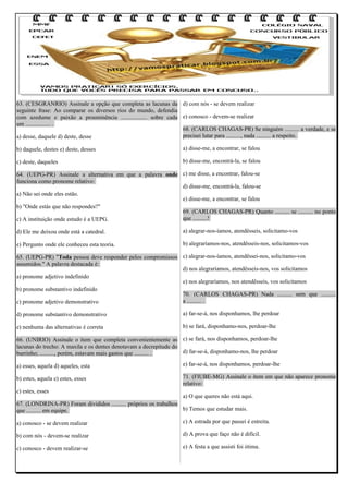 63. (CESGRANRIO) Assinale a opção que completa as lacunas da d) com nós - se devem realizar
seguinte frase: Ao comparar os diversos rios do mundo, defendia
com azedume e paixão a proeminência .................. sobre cada e) conosco - devem-se realizar
um ................. .
68. (CARLOS CHAGAS-PR) Se ninguém .......... a verdade, e se
precisei lutar para .........., nada .......... a respeito.
a) desse, daquele d) deste, desse
b) daquele, destes e) deste, desses

a) disse-me, a encontrar, se falou

c) deste, daqueles

b) disse-me, encontrá-la, se falou

64. (UEPG-PR) Assinale a alternativa em que a palavra onde c) me disse, a encontrar, falou-se
funciona como pronome relativo:
d) disse-me, encontrá-la, falou-se
a) Não sei onde eles estão.
e) disse-me, a encontrar, se falou
b) "Onde estás que não respondes?"
69. (CARLOS CHAGAS-PR) Quanto .......... se .......... no ponto
que ..........!
c) A instituição onde estudo é a UEPG.
d) Ele me deixou onde está a catedral.

a) alegrar-nos-íamos, atendêsseis, solicitamo-vos

e) Pergunto onde ele conheceu esta teoria.

b) alegraríamos-nos, atendêsseis-nos, solicitamos-vos

65. (UEPG-PR) "Toda pessoa deve responder pelos compromissos c) alegrar-nos-íamos, atendêssei-nos, solicitamo-vos
assumidos." A palavra destacada é:
d) nos alegraríamos, atendêsseis-nos, vos solicitamos
a) pronome adjetivo indefinido
e) nos alegraríamos, nos atendêsseis, vos solicitamos
b) pronome substantivo indefinido
70. (CARLOS CHAGAS-PR) Nada .......... sem que ..........
a .......... .
c) pronome adjetivo demonstrativo
d) pronome substantivo demonstrativo

a) far-se-á, nos disponhamos, lhe perdoar

e) nenhuma das alternativas é correta

b) se fará, disponhamo-nos, perdoar-lhe

66. (UNIRIO) Assinale o item que completa convenientemente as c) se fará, nos disponhamos, perdoar-lhe
lacunas do trecho: A maxila e os dentes denotavam a decrepitude do
d) far-se-á, disponhamo-nos, lhe perdoar
burrinho; .........., porém, estavam mais gastos que .......... .
a) esses, aquela d) aqueles, esta

e) far-se-á, nos disponhamos, perdoar-lhe

b) estes, aquela e) estes, esses

71. (FIUBE-MG) Assinale o item em que não aparece pronome
relativo:

c) estes, esses

a) O que queres não está aqui.
67. (LONDRINA-PR) Foram divididos .......... próprios os trabalhos
b) Temos que estudar mais.
que .......... em equipe.
a) conosco - se devem realizar

c) A estrada por que passei é estreita.

b) com nós - devem-se realizar

d) A prova que faço não é difícil.

c) conosco - devem realizar-se

e) A festa a que assisti foi ótima.

 