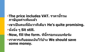 The price includes VAT. ราคานี้รวม
ภาษีมูลค่าเพิ่มแล้ว
เขาเป็ นคนที่มีแววทีเดียว He’s quite promising.
นั่งนิ่ง ๆ Sit still.
Now, fill the form. ทีนี้กรอกแบบฟอร์ม
เราควรเก็บออมเงินไว้บ้าง We should save
some money.
 