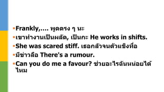 Frankly,…. พูดตรง ๆ นะ
เขาทางานเป็ นผลัด, เป็ นกะ He works in shifts.
She was scared stiff. เธอกลัวจนตัวแข็งทื่อ
มีข่าวลือ There's a rumour.
Can you do me a favour? ช่วยอะไรฉันหน่อยได้
ไหม
 