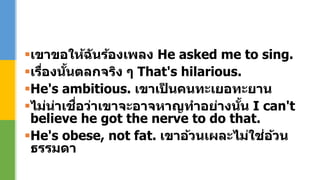 เขาขอให้ฉันร้องเพลง He asked me to sing.
เรื่องนั้นตลกจริง ๆ That's hilarious.
He's ambitious. เขาเป็ นคนทะเยอทะยาน
ไม่น่าเชื่อว่าเขาจะอาจหาญทาอย่างนั้น I can't
believe he got the nerve to do that.
He's obese, not fat. เขาอ้วนเผละไม่ใช่อ้วน
ธรรมดา
 