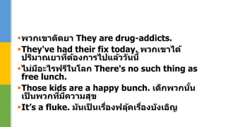 พวกเขาติดยา They are drug-addicts.
They've had their fix today. พวกเขาได้
ปริมาณยาที่ต้องการไปแล้ววันนี้
ไม่มีอะไรฟรีในโลก There's no such thing as
free lunch.
Those kids are a happy bunch. เด็กพวกนั้น
เป็ นพวกที่มีความสุข
It’s a fluke. มันเป็ นเรื่องฟลุ้คเรื่องบังเอิญ
 