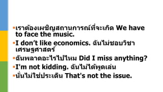 เราต้องเผชิญสถานการณ์ที่จะเกิด We have
to face the music.
I don’t like economics. ฉันไม่ชอบวิชา
เศรษฐศาสตร์
ฉันพลาดอะไรไปไหม Did I miss anything?
I'm not kidding. ฉันไม่ได้พูดเล่น
นั่นไม่ใช่ประเด็น That's not the issue.
 